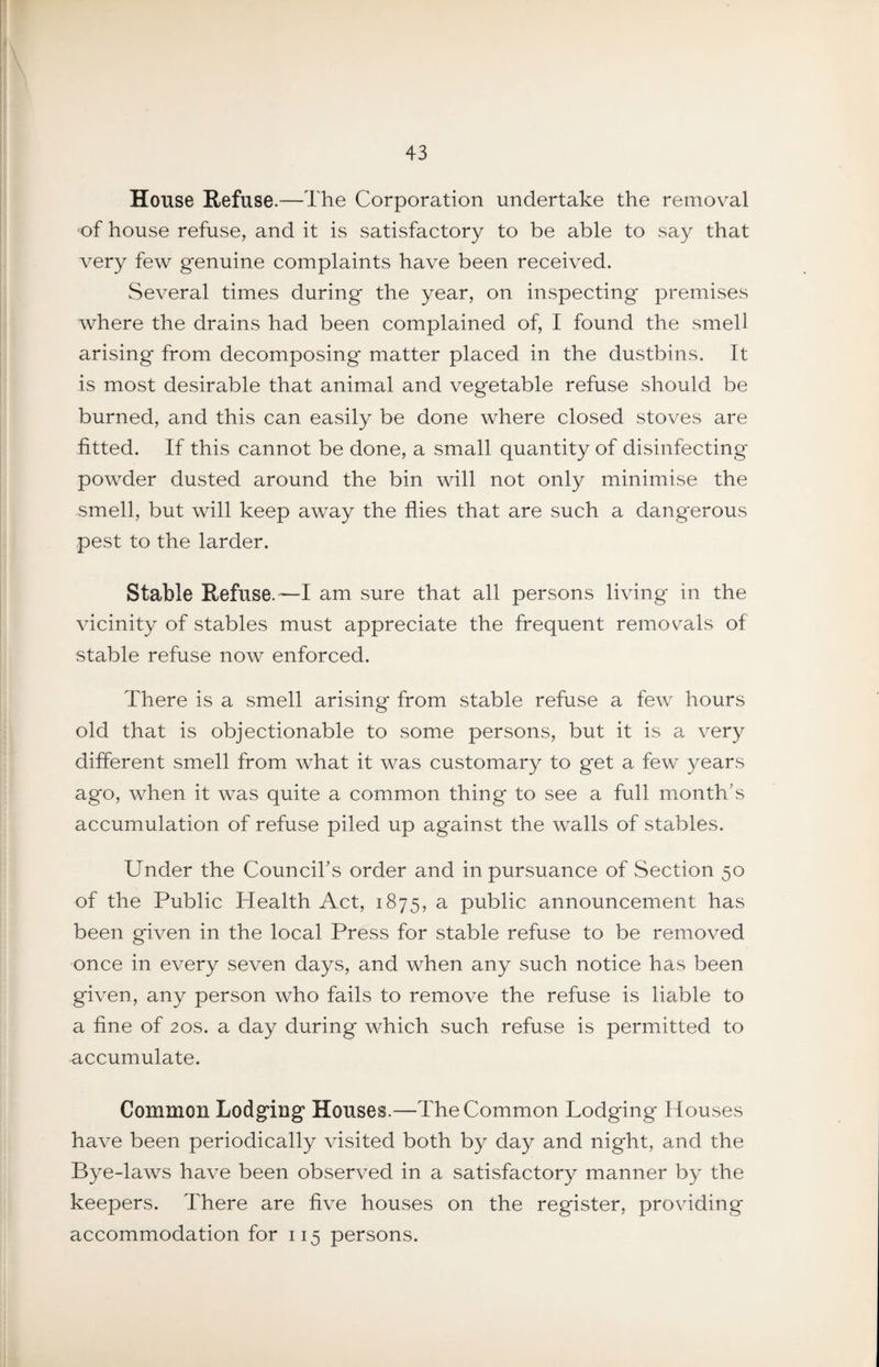 House Refuse.—The Corporation undertake the removal ‘of house refuse, and it is satisfactory to be able to say that very few genuine complaints have been received. Several times during the year, on inspecting premises where the drains had been complained of, I found the smell arising from decomposing matter placed in the dustbins. It is most desirable that animal and vegetable refuse should be burned, and this can easily be done where closed stoves are fitted. If this cannot be done, a small quantity of disinfecting powder dusted around the bin will not only minimise the smell, but will keep away the flies that are such a dangerous pest to the larder. Stable Refuse.—I am sure that all persons living in the vicinity of stables must appreciate the frequent removals of stable refuse now enforced. There is a smell arising from stable refuse a few hours old that is objectionable to some persons, but it is a very different smell from what it was customary to get a few years ago, when it was quite a common thing to see a full month’s accumulation of refuse piled up against the walls of stables. Under the Council’s order and in pursuance of Section 50 of the Public Health Act, 1875, a public announcement has been given in the local Press for stable refuse to be removed once in every seven days, and when any such notice has been given, any person who fails to remove the refuse is liable to a fine of 20s. a day during which such refuse is permitted to accumulate. Common Lodging Houses.—The Common Lodging Houses have been periodically visited both by day and night, and the Bye-laws have been observed in a satisfactory manner by the keepers. There are five houses on the register, providing accommodation for 115 persons.