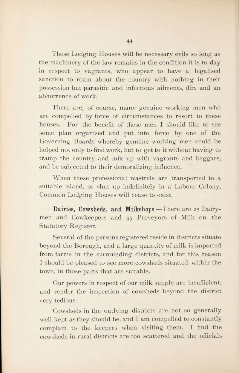 These Lodging Houses will be necessary evils so long as the machinery of the law remains in the condition it is to-day in respect to vagrants, who appear to have a legalised sanction to roam about the country with nothing in their possession but parasitic and infectious ailments, dirt and an abhorrence of work. There are, of course, many genuine working men who are compelled by force of circumstances to resort to these houses. For the benefit of these men I should like to see some plan organized and put into force by one of the Governing Boards whereby genuine working men could be helped not only to find work, but to get to it without having to tramp the country and mix up with vagrants and beggars, and be subjected to their demoralizing influence. When these professional wastrels are transported to a suitable island, or shut up indefinitely in a Labour Colony, Common Lodging Houses will cease to exist. Dairies, Cowsheds, and Milkshops.—There are 25 Dairy¬ men and Cowkeepers and 35 Purveyors of Milk on the Statutory Register. Several of the persons registered reside in districts situate beyond the Borough, and a large quantity of milk is imported from farms in the surrounding districts, and for this reason I should be pleased to see more cowsheds situated within the town, in those parts that are suitable. Our powers in respect of our milk supply are insufficient, and render the inspection of cowsheds beyond the district very tedious. Cowsheds in the outlying districts are not so generally well kept as they should be, and I am compelled to constantly complain to the keepers when visiting them. I find the cowsheds in rural districts are too scattered and the officials