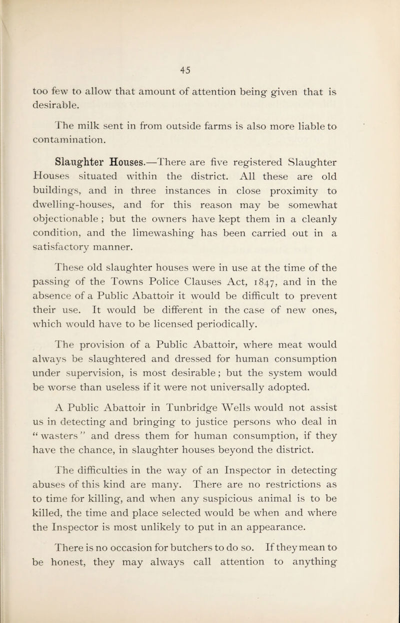 too few to allow that amount of attention being given that is desirable. The milk sent in from outside farms is also more liable to contamination. Slaughter Houses.—There are five registered Slaughter Houses situated within the district. All these are old buildings, and in three instances in close proximity to dwelling-houses, and for this reason may be somewhat objectionable ; but the owners have kept them in a cleanly condition, and the limewashing has been carried out in a satisfactory manner. These old slaughter houses were in use at the time of the passing of the Towns Police Clauses Act, 1847, the absence of a Public Abattoir it would be difficult to prevent their use. It would be different in the case of new ones, which would have to be licensed periodically. The provision of a Public Abattoir, where meat would always be slaughtered and dressed for human consumption under supervision, is most desirable; but the system would be worse than useless if it were not universally adopted. A Public Abattoir in Tunbridge Wells would not assist us in detecting and bringing to justice persons who deal in “ wasters'' and dress them for human consumption, if they have the chance, in slaughter houses beyond the district. The difficulties in the way of an Inspector in detecting abuses of this kind are many. There are no restrictions as to time for killing, and when any suspicious animal is to be killed, the time and place selected would be when and where the Inspector is most unlikely to put in an appearance. There is no occasion for butchers to do so. If they mean to be honest, they may always call attention to anything