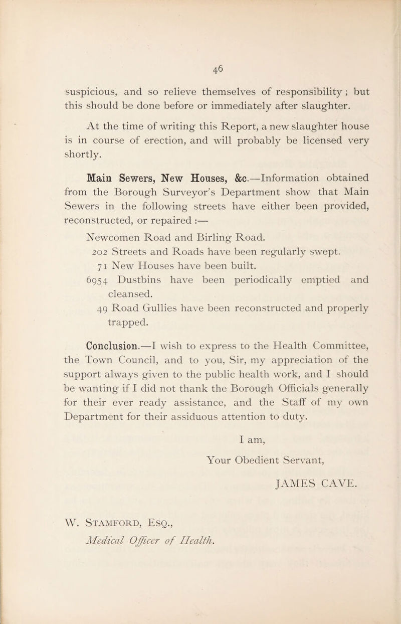 suspicious, and so relieve themselves of responsibility ; but this should be done before or immediately after slaughter. At the time of writing this Report, a new slaughter house is in course of erection, and will probably be licensed very shortly. Main Sewers, New Houses, &c.—Information obtained from the Borough Surveyor's Department show that Main Sewers in the following streets have either been provided, reconstructed, or repaired :— Newcomen Road and Birling Road. 202 Streets and Roads have been regularly swept. 71 New Houses have been built. 6954 Dustbins have been periodically emptied and cleansed. 49 Road Gullies have been reconstructed and properly trapped. Conclusion.—I wish to express to the Health Committee, the Town Council, and to you. Sir, my appreciation of the support always given to the public health work, and I should be wanting if I did not thank the Borough Officials generally for their ever ready assistance, and the Staff of my own Department for their assiduous attention to duty. I am. Your Obedient vServant, JAMES CAVE. W. Stamford, Esq., Medical Officer of Health.