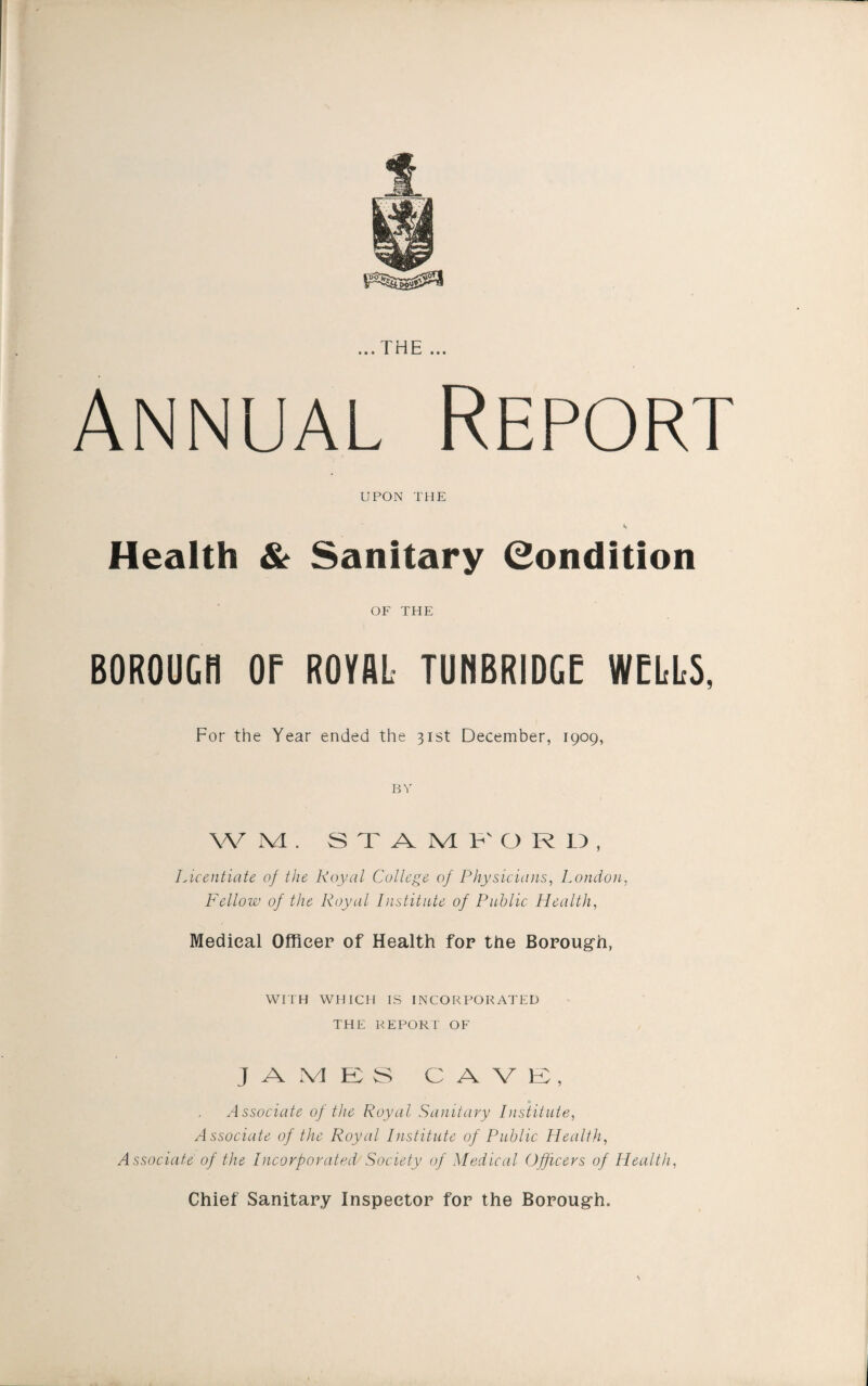 Annual Report UPON THE S Health & Sanitary (Condition OF THE BOROUcn or royal tunbridge wells, For the Year ended the 31st December, 1909, BY W M . STAMP' O R LT , Licentiate of the Royal College of Physicians, London, Fellow of the Royal Institnte of Public Health, Medical Officer of Health for the Borough, WriH WHICH IS INCORPORATED THE REPORT OF JAMES CAVE, Associate of the Royal Sanitary Institute, Associate of the Royal Institute of Public Health, Associate of the Incorporated Society of Medical Officers of Health, Chief Sanitary Inspector for the Borough.