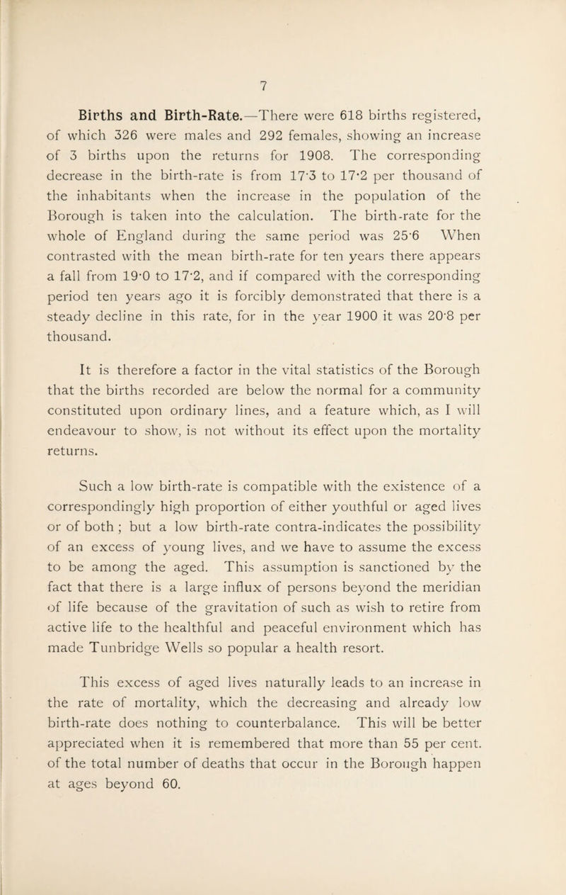 Births and Birth-Rate.—There were 618 births registered, of which 326 were males and 292 females, showing an increase of 3 births upon the returns for 1908. The corresponding decrease in the birth-rate is from 17'3 to 17*2 per thousand of the inhabitants when the increase in the population of the Borough is taken into the calculation. The birth-rate for the whole of England during the same period was 25'6 When contrasted with the mean birth-rate for ten years there appears a fall from 19'0 to 17'2, and if compared with the corresponding period ten years ago it is forcibly demonstrated that there is a steady decline in this rate, for in the year 1900 it was 20’8 per thousand. It is therefore a factor in the vital statistics of the Borough that the births recorded are below the normal for a community constituted upon ordinary lines, and a feature which, as I will endeavour to show, is not without its effect upon the mortality returns. Such a low birth-rate is compatible with the existence of a correspondingly high proportion of either youthful or aged lives or of both ; but a low birth-rate contra-indicates the possibility of an excess of young lives, and we have to assume the excess to be among the aged. This assumption is sanctioned by the fact that there is a large influx of persons beyond the meridian of life because of the gravitation of such as wish to retire from active life to the healthful and peaceful environment which has made Tunbridge Wells so popular a health resort. This excess of aged lives naturally leads to an increase in the rate of mortality, which the decreasing and already low birth-rate does nothing to counterbalance. This will be better appreciated when it is remembered that more than 55 per cent, of the total number of deaths that occur in the Borough happen at ages beyond 60.