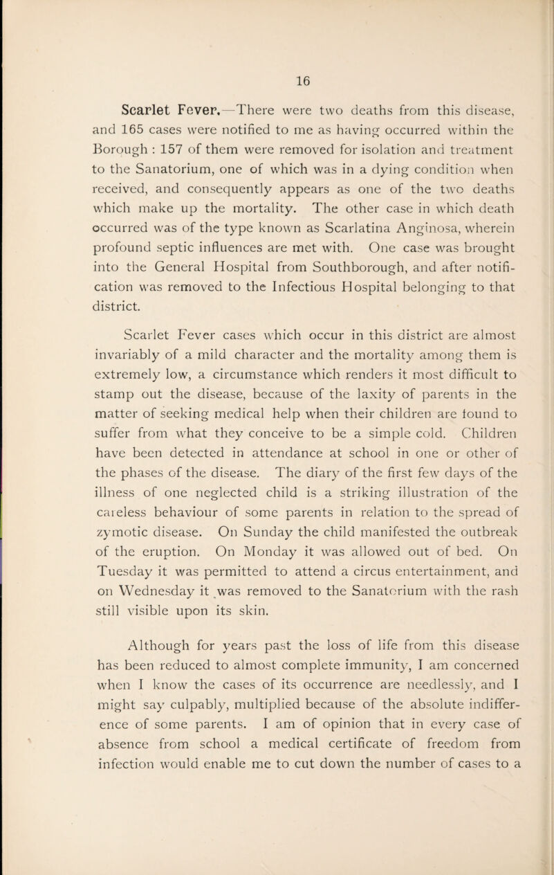 Scarlet Fever,—There were two deaths from this disease, and 165 cases were notified to me as having; occurred within the Borough : 157 of them were removed for isolation and treatment to the Sanatorium, one of which was in a dying condition when received, and consequently appears as one of the two deaths which make up the mortality. The other case in which death occurred was of the type known as Scarlatina Anginosa, wherein profound septic influences are met with. One case was brought into the General Hospital from Southborough, and after notifi¬ cation was removed to the Infectious Hospital belonging to that district. Scarlet Fever cases which occur in this district are almost invariably of a mild character and the mortality among them is extremely low, a circumstance which renders it most difficult to stamp out the disease, because of the laxity of parents in the matter of seeking medical help when their children are found to suffer from what they conceive to be a simple cold. Children have been detected in attendance at school in one or other of the phases of the disease. The diary of the first few days of the illness of one neglected child is a striking illustration of the careless behaviour of some parents in relation to the spread of zymotic disease. On Sunday the child manifested the outbreak of the eruption. On Monday it was allowed out of bed. On Tuesday it was permitted to attend a circus entertainment, and on Wednesday it was removed to the Sanatorium with the rash still visible upon its skin. Although for years past the loss of life from this disease has been reduced to almost complete immunity, I am concerned when I know the cases of its occurrence are needlessly, and I might say culpably, multiplied because of the absolute indiffer¬ ence of some parents. I am of opinion that in every case of absence from school a medical certificate of freedom from infection would enable me to cut down the number of cases to a