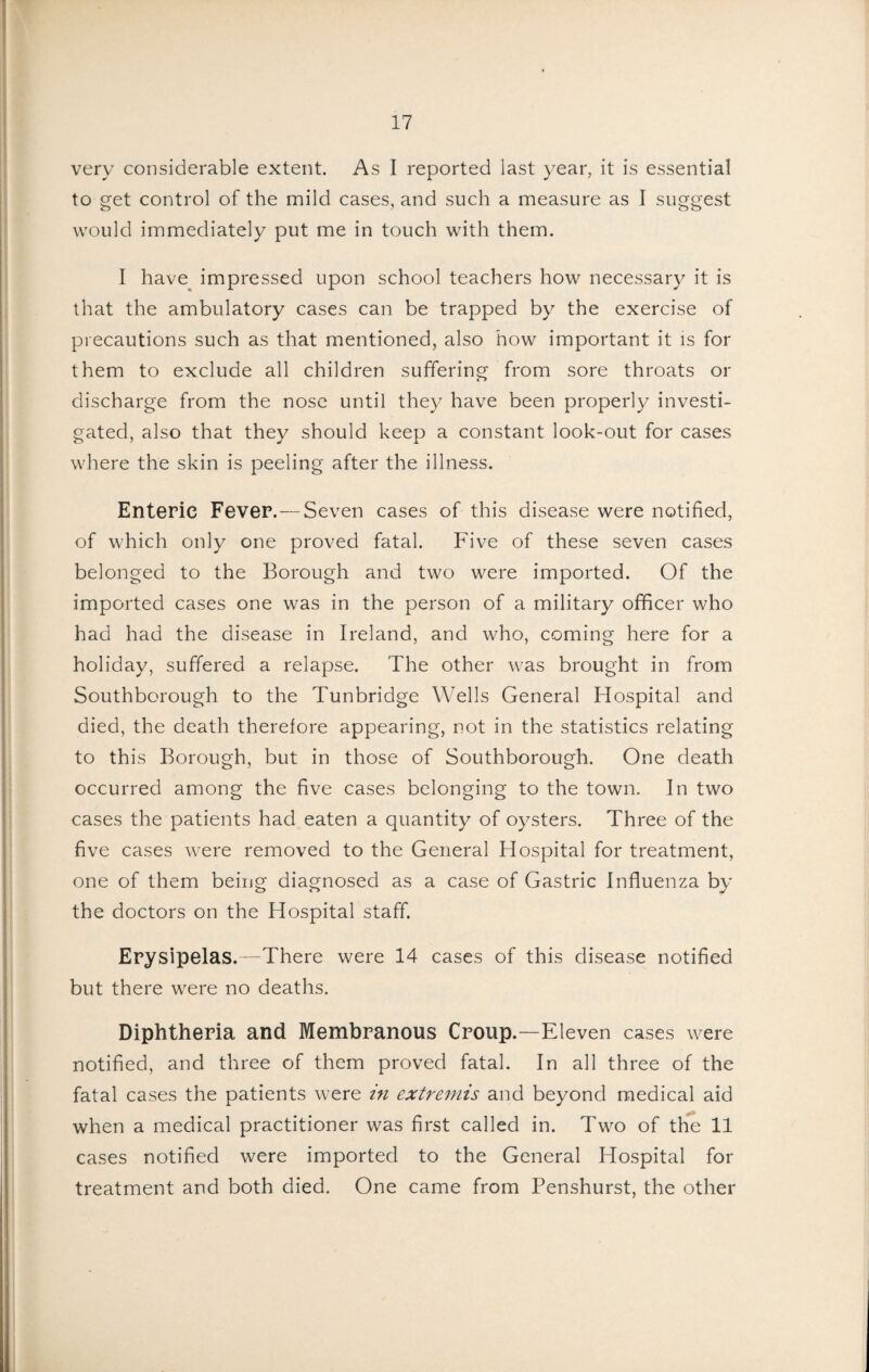 very considerable extent. As 1 reported last year, it is essential to get control of the mild cases, and such a measure as I suggest would immediately put me in touch with them. I have impressed upon school teachers how necessary it is that the ambulatory cases can be trapped by the exercise of precautions such as that mentioned, also how important it is for them to exclude all children suffering from sore throats or discharge from the nose until they have been properly investi¬ gated, also that they should keep a constant look-out for cases where the skin is peeling after the illness. Enteric Fever. — Seven cases of this disease were notified, of which only one proved fatal. Five of these seven cases belonged to the Borough and two were imported. Of the imported cases one was in the person of a military officer who had had the disease in Ireland, and who, coming here for a holiday, suffered a relapse. The other was brought in from Southborough to the Tunbridge Wells General Hospital and died, the death therefore appearing, not in the statistics relating to this Borough, but in those of Southborough. One death occurred among the five cases belonging to the town. In two cases the patients had eaten a quantity of oysters. Three of the five cases were removed to the General Hospital for treatment, one of them being diagnosed as a case of Gastric Influenza by the doctors on the Hospital staff. Erysipelas.—There were 14 cases of this disease notified but there were no deaths. Diphtheria and Membranous Croup.—Eleven cases were notified, and three of them proved fatal. In all three of the fatal cases the patients were in extremis and beyond medical aid when a medical practitioner was first called in. Two of th*e 11 cases notified were imported to the General Hospital for treatment and both died. One came from Penshurst, the other