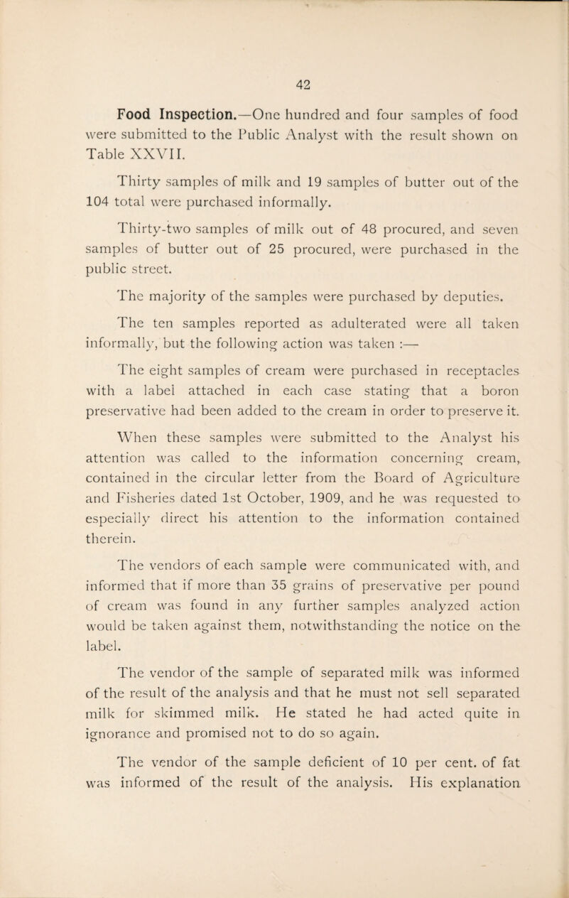 Food Inspection.—One hundred and four samples of food were submitted to the Public Analyst with the result shown on Table XXVI I. Thirty samples of milk and 19 samples of butter out of the 104 total were purchased informally. Thirty-two samples of milk out of 48 procured, and seven samples of butter out of 25 procured, were purchased in the public street. The majority of the samples were purchased by deputies. The ten samples reported as adulterated were all taken inform.ally, but the following action was taken :— The eight samples of cream were purchased in receptacles with a label attached in each case stating that a boron preservative had been added to the cream in order to preserve it. When these samples were submitted to the Analyst his attention was called to the information concerning cream, contained in the circular letter from the Board of Agriculture and Fisheries dated 1st October, 1909, and he was requested to especially direct his attention to the information contained therein. The vendors of each sample were communicated with, and informed that if more than 35 grains of preservative per pound of cream was found in any further samples analyzed action would be taken against them, notwithstanding the notice on the label. The vendor of the sample of separated milk was informed of the result of the analysis and that he must not sell separated milk for skimmed milk. He stated he had acted quite in ignorance and promised not to do so again. The vendor of the sample deficient of 10 per cent, of fat was informed of the result of the analysis. His explanation