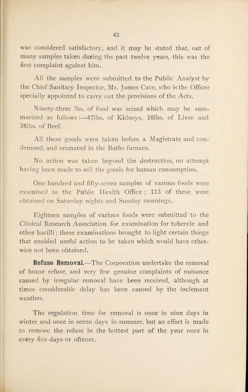 was considered satisfactory, and it naay be stated that, out of many samples taken during the past twelve years, this was the first complaint against him. All the samples were submitted to the Public Analyst by the Chief Sanitary Inspector, Mr. James Cave, who is the Officer specially appointed to carry out the provisions of the Acts. Ninety-three lbs. of food was seized which may be sum¬ marized as follows :—47lbs. of Kidneys, lOlbs. of Liver and 361bs. of Beef. All these goods were taken before a Magistrate and con¬ demned, and cremated in the Baths furnace. No action was taken beyond the destruction, no attempt having been made to sell the goods for human consumption. One hundred and fifty-seven samples of various foods were examined in the Public Health Office ; 113 of these were obtained on Saturday nights and Sunday mornings. Eighteen samples of various foods were submitted to the Clinical Research Association for examination for tubercle and other bacilli; these examinations brought to light certain things that enabled useful action to be taken which would have other¬ wise not been obtained. Refuse Removal.—The Corporation undertake the removal of house refuse, and very few genuine complaints of nuisance caused by irregular removal have been received, although at times considerable delay has been caused by the inclement weather. The regulation time for removal is once in nine days in winter and once in seven days in summer, but an effort is made to remove the refuse in the hottest part of the year once in every five days or oftener.