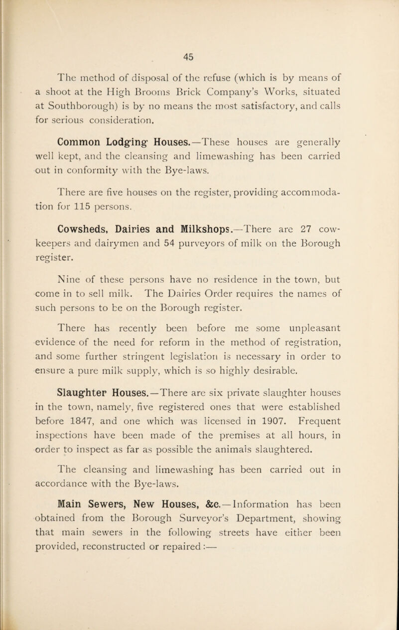 The method of disposal of the refuse (which is by means of a shoot at the High Brooms Brick Company’s Works, situated at Southborough) is by no means the most satisfactory, and calls for serious consideration. Common Lodg’ing’ Houses.—These houses are generally well kept, and the cleansing and limewashing has been carried out in conformity with the Bye-laws. There are five houses on the register, providing accommoda¬ tion for 115 persons. Cowsheds, Dairies and Milkshops.—There are 27 cow- keepers and dairymen and 54 purveyors of milk on the Borough register. Nine of these persons have no residence in the town, but come in to sell milk. The Dairies Order requires the names of such persons to be on the Borough register. There has recently been before me some unpleasant evidence of the need for reform in the method of registration, and some further stringent legislation is necessary in order to ensure a pure milk supply, which is so highly desirable. Slaug’hteP Houses. — There are six private slaughter houses in the town, namely, five registered ones that were established before 1847, and one which was licensed in 1907. Frequent inspections have been made of the premises at all hours, in order to inspect as far as possible the animals slaughtered. The cleansing and limewashing has been carried out in accordance with the Bye-laws. Main Sewers, New Houses, &c.—Information has been obtained from the Borough Surveyor’s Department, showing that main sewers in the following streets have either been provided, reconstructed or repaired :—