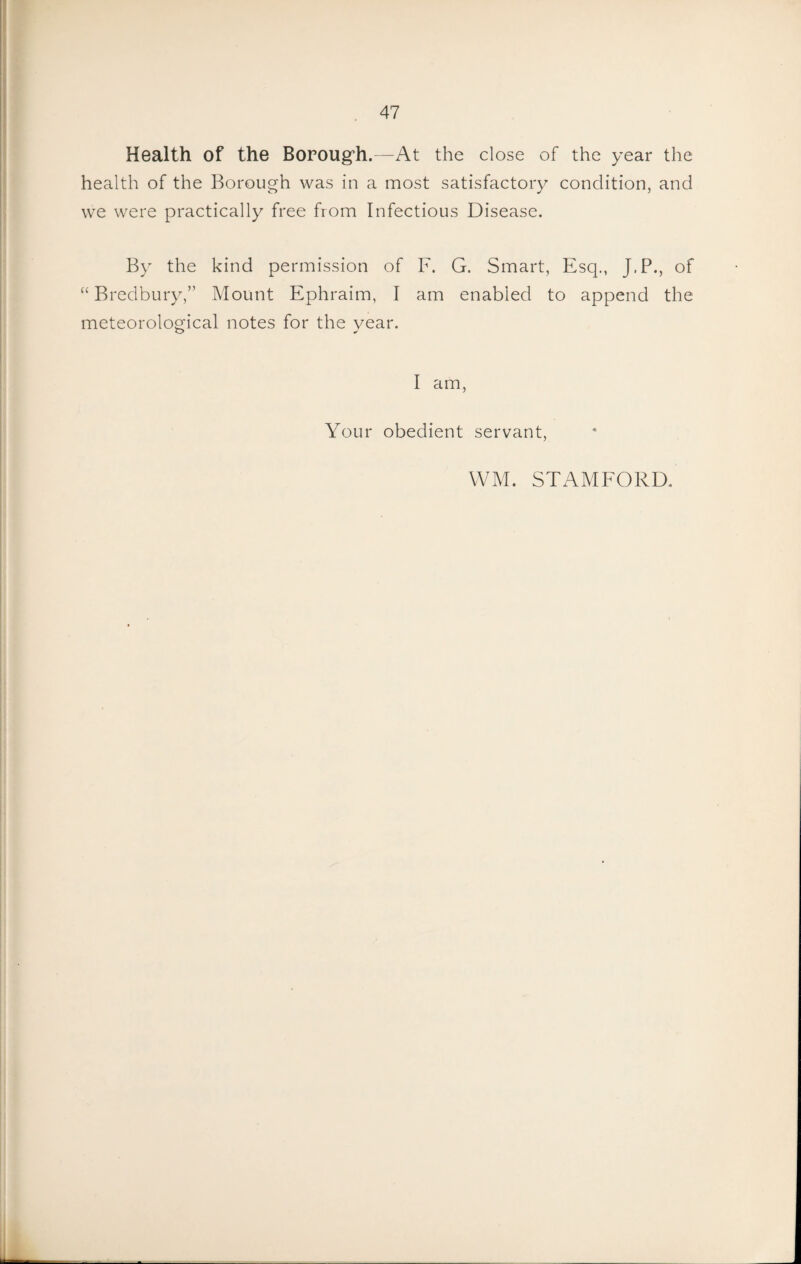 Health of the Boroug’h. -At the close of the year the health of the Borough was in a most satisfactory condition, and we were practically free from Infectious Disease. By the kind permission of F. G. Smart, Esq., J.P., of “ Bredbury,” Mount Ephraim, I am enabled to append the meteorological notes for the year. I am, Your obedient servant. WM. STAMFORD.