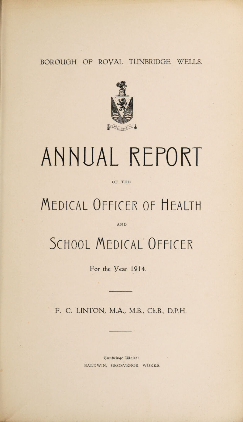 ANNUAL REPORT OF THE Medical Officer of Health AND School Medical Officer For the Year 1914. t F. C. LINTON, M.A., M.B., Ch.B., D.P.H. Uunbiliige IHRelis: BALDWIN, GROSVENOR WORKS.