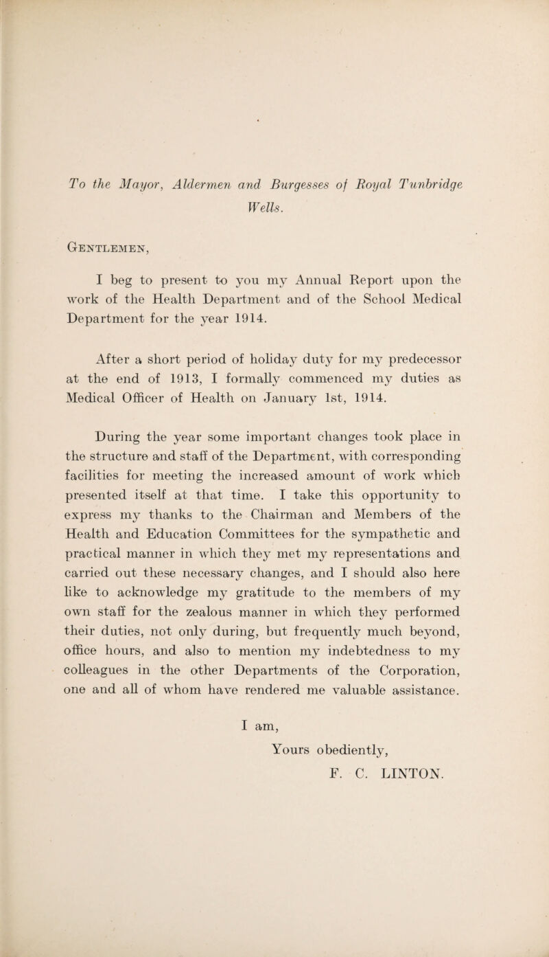 To the Mayor, Aldermen and Burgesses of Royal Tunbridge Wells. Gentlemen, I beg to present to you my Annual Report upon the work of the Health Department and of the School Medical Department for the year 1914. After a short period of holiday duty for my predecessor at the end of 1913, I formally commenced my duties as Medical Officer of Health on January 1st, 1914. During the year some important changes took place in the structure and staff of the Department, with corresponding facilities for meeting the increased amount of work which presented itself at that time. I take this opportunity to express my thanks to the Chairman and Members of the Health and Education Committees for the sympathetic and practical manner in which they met my representations and carried out these necessary changes, and I should also here like to acknowledge my gratitude to the members of my own staff for the zealous manner in which they performed their duties, not only during, but frequently much beyond, office hours, and also to mention my indebtedness to my colleagues in the other Departments of the Corporation, one and all of whom have rendered me valuable assistance. I am. Yours obediently, F. C. LINTON.