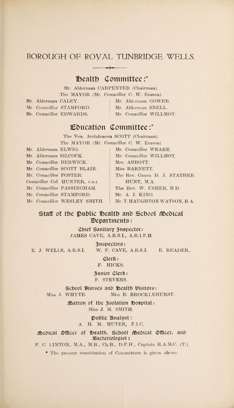 --+-- Ibcaltb dominlttee :* Mr. Alderman CARPENTER (Chairman). The MAYOR (Mr. Councillor C. W. Emson). Mr. Alderman CALEY. | Mr. Alderman GOWER. Mr. Councillor STAMFORD. I Mr. Alderman SNELL. Mr. Councillor EDWARDS. i Mr. Councillor WILLMOT. lEbucation Committee: The Yen. Archdeacon SCOTT (Chairman). The MAYOR (Mr. Councillor C. W. Emson) Mr. Alderman ELWIG. Mr. Alderman SILCOCK. Mr. Councillor BERWICK. Mr. Councillor SCOTT BLAIR. Mr. Councillor FOSTER. Councillor Col. HUNTER, c.s.i. Mr. Councillor PASSINGHAM. Mr. Councillor STAMFORD. Mr. Councillor WESLEY SMITH. Mr. Councillor WEARE. Mr. Councillor WILLMOT. Mrs. ABBOTT. Miss BARNETT. The Rev. Canon D. J. STATHER HUNT, M.A. The Rev. W. USHER, M D. Mr. A. 1. KING. Mr. T. HAUGHTON WATSON, B A. staff of tbe iRublic Ibealtb anb Scbool /ibebical 2)epai’tment8: Chief Sanitary inspector: JAMES CAVE, A.R.S.I., A.R.I.P.H. ^nepectoi'S: E. J. WELLS, A.R.S.L W. P. CAVE, A.R.S.L E. READER. Clerh: F. HICKS. junior Clerk; P. STEVENS. School IRurees anh Ihealth Itllsltore; Miss J. WHYTE. Miss E. BROCKLEHURST. /Ihatron of the ^eolation Ibospltal; Miss J. M. SMITH. Ipuhlic Bnal^at: A. H. M. MUTER, F.I.C. /iheMcal ©tflcer of Ihealth, School /ihehlcal ©fflcer, anh JBacterlolo^let: F. C. LINTON, M.A., M.B., Ch.B., D.P.H , Captain R.A.M.C. (T.) * Tbe present constitution of Committees is given above.