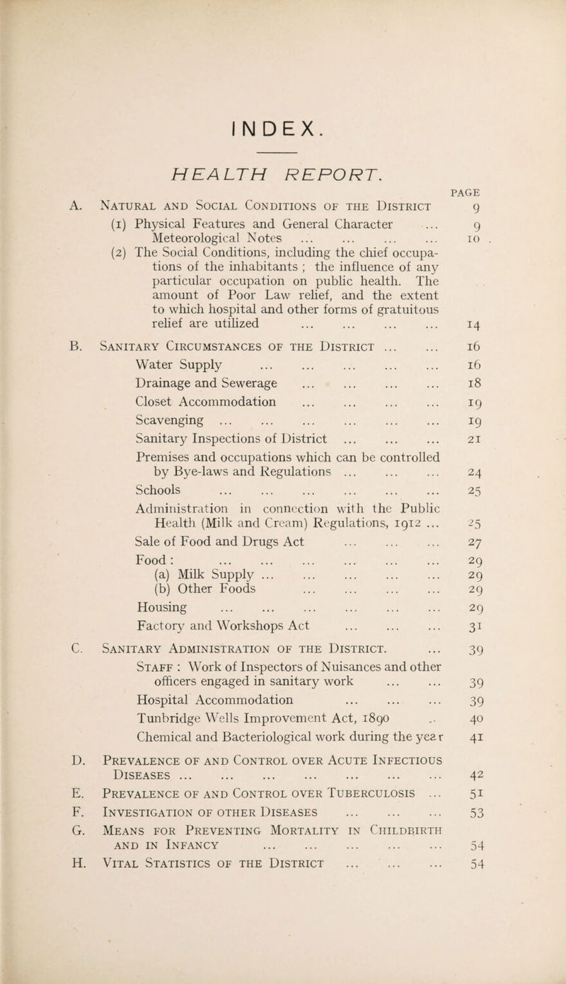 INDEX. HEALTH REPORT. PAGE A. Natural and Social Conditions of the District 9 (1) Physical Features and General Character ... 9 Meteorological Notes ... ... ... ... 10 . (2) The Social Conditions, including the chief occupa¬ tions of the inhabitants ; the influence of any particular occupation on public health. The amount of Poor Law relief, and the extent to which hospital and other forms of gratuitous relief are utilized ... ... ... ... 14 B. Sanitary Circumstances of the District. 16 Water Supply . 16 Drainage and Sewerage . 18 Closet Accommodation ... ... ... ... 19 Scavenging. 19 Sanitary Inspections of District ... ... ... 21 Premises and occupations which can be controlled by Bye-laws and Regulations ... ... ... 24 Schools ... ... ... ... ... ... 25 Administration in connection with the Public Health (Milk and Cream) Regulations, 1912 ... 25 Sale of Food and Drugs Act ... ... ... 27 Food: ... ... ... ... ... ... 29 (a) Milk Supply. ... ... ... 29 (b) Other Foods ... ... ... ... 29 Housing . 29 Factory and Workshops Act ... ... ... 31 C. Sanitary Administration of the District. ... 39 Staff : Work of Inspectors of Nuisances and other officers engaged in sanitary work ... ... 39 Hospital Accommodation 39 Tunbridge Wells Improvement Act, 1890 40 Chemical and Bacteriological work during the year 41 D. Prevalence of and Control over Acute Infectious Diseases ... ... ... ... ... ... ... 4^ E. Prevalence OF AND Control OVER Tuberculosis ... 51 F. Investigation of other Diseases . 53 G. Means for Preventing Mortality in Childbirth AND IN Infancy . 54 H. Vital Statistics of the District . 54