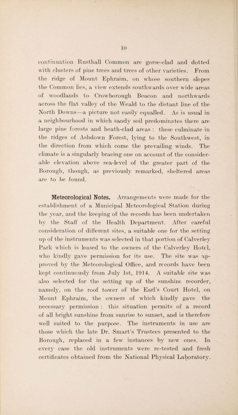 continuation Rusthall Common are gorse-clad and dotted with clusters of pine trees and trees of other varieties. From the ridge of Mount Ephraim, on whose southern slopes the Common lies, a view extends southwards over wide areas of woodlands to Crowborough Beacon and northw^ards across the flat valley of the Weald to the distant line of the North Dowms—a picture not easily equalled. As is usual in a neighbourhood in which sandy soil predominates there are large pine forests and heath-clad areas : these culminate in the ridges of Ashdown Forest, lying to the Southwest, in the direction from which come the prevailing winds. The climate is a singularly bracing one on account of the consider¬ able elevation above sea-level of the greater part of the Borough, though, as previously remarked, sheltered areas are to be found. Meteorological Notes, Arrangements were made for the establishment of a Municipal Meteorological Station during the 3^ear, and the keeping of the records has been undertaken by the Staff of the Health Department. After careful consideration of different sites, a suitable one for the setting up of the instruments was selected in that portion of Calverley Park which is leased to the owners of the Calverley Hotel, who kindl}^ gave permission for its use. The site w^as ap¬ proved by the Meteorological Office, and records have been kept continuously from July 1st, 1914. A suitable site was also selected for the setting up of the sunshine recorder, namely, on the roof tower of the Earl’s Court Hotel, on Mount Ephraim, the owners of which kindly gave the necessary permission : this situation permits of a record of all bright sunshine from sunrise to sunset, and is therefore well suited to the purpose. The instruments in use are those which the late Dr. Smart’s Trustees presented to the Borough, replaced in a few instances by new ones. In every case the old instruments were re-tested and fresh certificates obtained from the National Physical Laboratory.