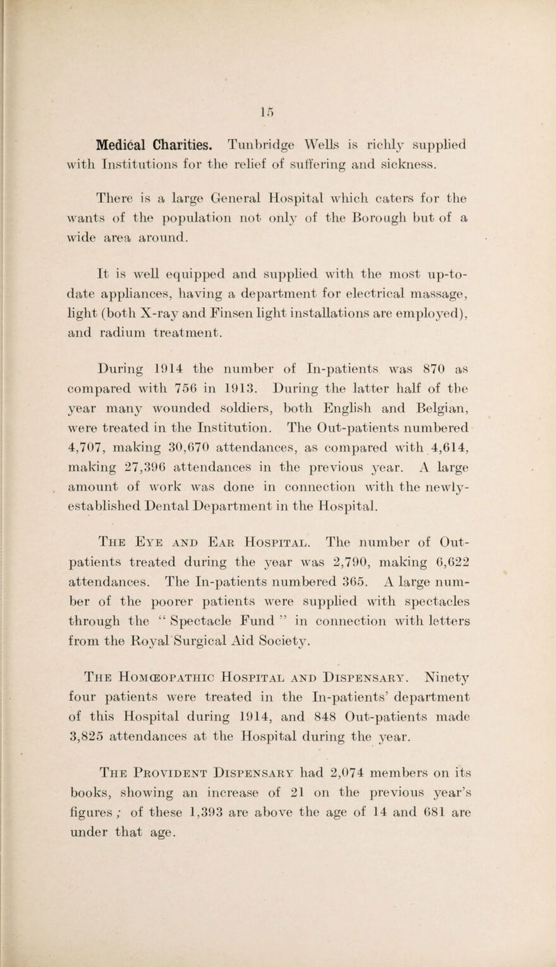 Medical Charities. Tunbridge Wells is richly supplied with Institutions for the relief of suffering and sickness. There is a large General Hospital which caters for the wants of the population not only of the Borough but of a wide area around. It is well equipped and supplied with the most up-to- date appliances, having a department for electrical massage, light (both X-ray and Finsen light installations are employed), and radium treatment. During 1914 the number of In-patients was 870 as compared with 756 in 1913. During the latter half of the year many wounded soldiers, both English and Belgian, were treated in the Institution. The Out-patients numbered 4,707, making 30,670 attendances, as compared with 4,614, making 27,396 attendances in the previous year. A large amount of work was done in connection with the newly- established Dental Department in the Hospital. The Eye and Ear Hospital. The number of Out¬ patients treated during the year was 2,790, making 6,622 attendances. The In-patients numbered 365. A large num¬ ber of the poorer patients were supplied with spectacles through the “ Spectacle Fund ’’ in connection with letters from the Royal Surgical Aid Society. The Homoeopathic Hospital and Dispensary. Ninety four patients were treated in the In-patients’ department of this Hospital during 1914, and 848 Out-patients made 3,825 attendances at the Hospital during the year. The Provident Dispensary had 2,074 members on its books, showing an increase of 21 on the previous year’s figures; of these 1,393 are above the age of 14 and 681 are under that age.