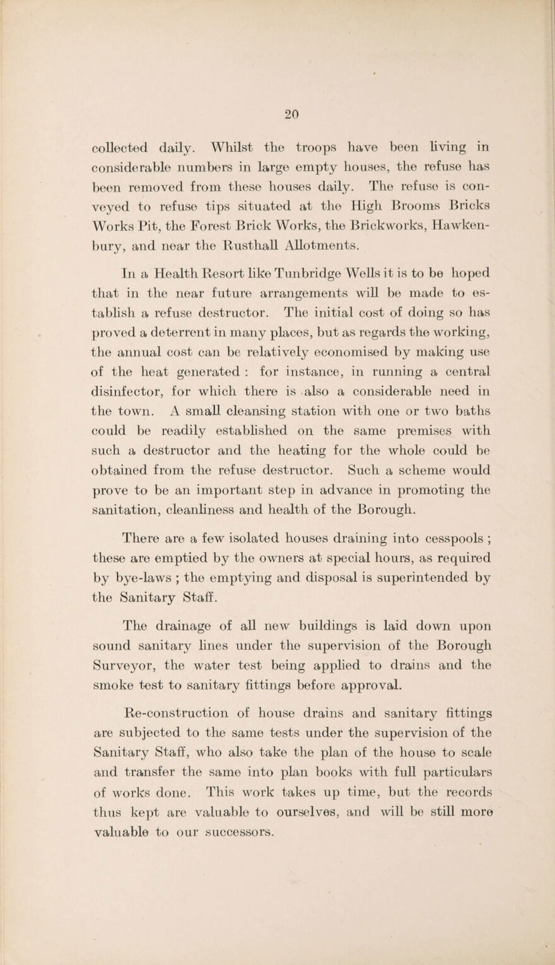 collectod daily. Whilst the troops have been living in considerable numbers in large empty houses, the refuse has been removed from these houses daily. The refuse is con¬ veyed to refuse tips situated at the High Brooms Bricks Works Pit, the Forest Brick Works, the Brickworks, Hawken- bury, and near the Rusthall Allotments. In a Health Resort like Tunbridge Wells it is to be hoped that in the near future arrangements will be made to es¬ tablish a refuse destructor. The initial cost of doing so has proved a deterrent in many places, but as regards the working, the annual cost can be relatively economised by making use of the heat generated : for instance, in running a central disinfector, for which there is also a eonsiderable need in the town. A small cleansing station with one or two baths could be readily established on the same premises with such a destructor and the heating for the whole could be obtained from the refuse destructor. Such a scheme would prove to be an important step in advance in promoting the sanitation, cleanliness and health of the Borough. There are a few isolated houses draining into cesspools ; these are emptied by the owners at special hours, as required by bye-laws ; the emptying and disposal is superintended by the Sanitary Staff. The drainage of all new buildings is laid down upon sound sanitary lines under the supervision of the Borough Surveyor, the water test being applied to drains and the smoke test to sanitary fittings before approval. Re-construction of house drains and sanitary fittings are subjected to the same tests under the supervision of the Sanitary Staff, who also take the plan of the house to scale and transfer the same into plan books with full particulars of works done. This work takes up time, but the records thus kept are valuable to ourselves, and will be still more valuable to our successors.