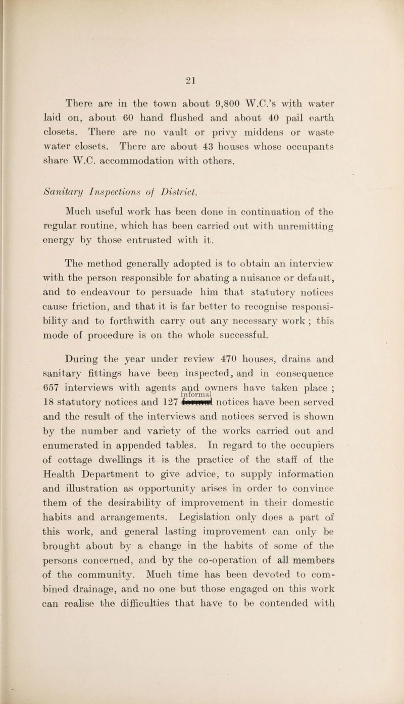 There are in the town about 9,800 W.C.’s with water laid on, about 60 hand flushed and about 40 pail earth closets. There are no vault or privy middens or waste water closets. There are about 43 houses whose occupants share W.C. accommodation with others. Sanitary Inspections of District. Much useful work has been done in continuation of the regular routine, which has been carried out with unremitting energy by those entrusted with it. The method generally adopted is to obtain an interview with the person responsible for abating a nuisance or default, and to endeavour to persuade him that statutory notices cause friction, and that it is far better to recognise responsi¬ bility and to forthwith carry out any necessary work ; this mode of procedure is on the whole successful. During the year under review 470 houses, drains and sanitary fittings have been inspected, and in consequence 657 interviews with agents and owners have taken place ; informal ^ ^ 18 statutory notices and 127 notices have been served and the result of the interviews and notices served is shown by the number and variety of the works carried out and enumerated in appended tables. In regard to the occupiers of cottage dwellings it is the practice of the staff of the Health Department to give advice, to supply information and illustration as opportunity arises in order to convince them of the desirabihty of improvement in their domestic habits and arrangements. Legislation only does a part of this work, and general lasting improvement can only be brought about by a change in the habits of some of the persons concerned, and by the co-operation of all members of the community. Much time has been devoted to com¬ bined drainage, and no one but those engaged on this work can realise the difficulties that have to be contended with