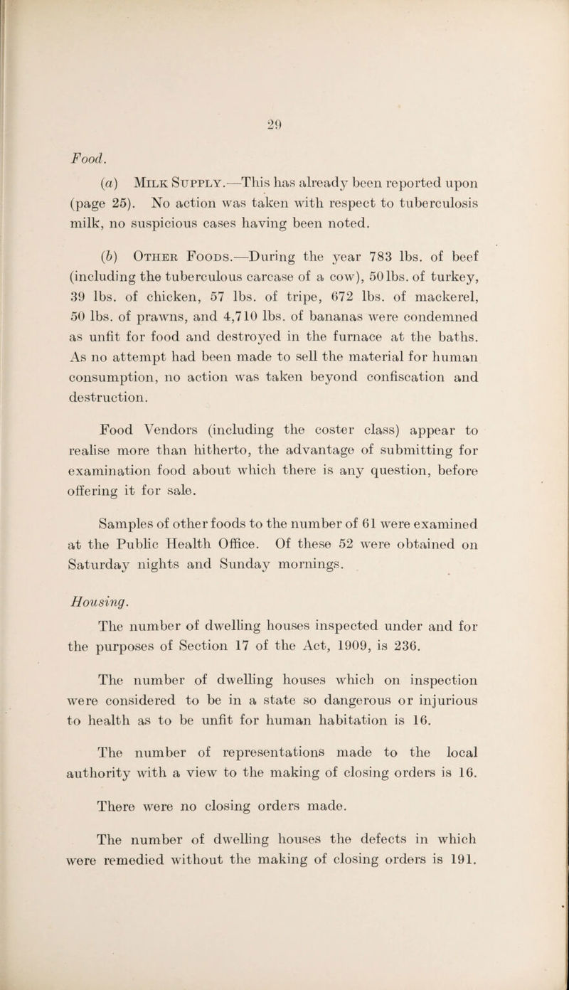 Food. '2\) (a) Milk Supply.—This has already been reported upon (page 25). No action was taken with respect to tuberculosis milk, no suspicious cases having been noted. (b) Other Foods.—During the year 783 lbs. of beef (including the tuberculous carcase of a cow), 50lbs. of turkey, 39 lbs. of chicken, 57 lbs. of tripe, 672 lbs. of mackerel, 50 lbs. of prawns, and 4,710 lbs. of bananas were condemned as unfit for food and destroyed in the furnace at the baths. As no attempt had been made to sell the material for human consumption, no action was taken beyond confiscation and destruction. Food Vendors (including the coster class) appear to realise more than hitherto, the advantage of submitting for examination food about which there is any question, before offering it for sale. Samples of other foods to the number of 61 were examined at the Public Health Office. Of these 52 were obtained on Saturday nights and Sunday mornings. Housing. The number of dwelUng houses inspected under and for the purposes of Section 17 of the Act, 1909, is 236. The number of dwelling houses which on inspection were considered to be in a state so dangerous or injurious to health as to be unfit for human habitation is 16. The number of representations made to the local authority with a view to the making of closing orders is 16. There were no closing orders made. The number of dwelling houses the defects in which were remedied without the making of closing orders is 191.