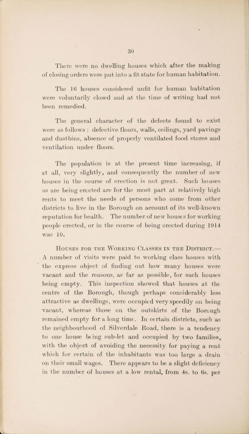 80 Tlioro were no dwelling houses which after the making of closing orders were put into a fit state for human habitation. The 16 houses considered unfit for human habitation were voluntarily closed and at the time of writing had not been remedied. The general character of the defects found to exist were as follows ; defective floors, walls, ceilings, yard pavings and dustbins, absence of properly ventilated food stores and ventilation under floors. The population is at the present time increasing, if at all, very slightly, and consequently the number of new houses in the course of erection is not great. Such houses as are being erected are for the most part at relatively high rents to meet the needs of persons who come from other districts to hve in the Borough on account of its well-known reputation for health. The number of new houses for working people erected, or in the course of being erected during 1914 was 10. Houses for the Working Classes in the District.— A number of visits were paid to working class houses with the express object of finding out how many houses were vacant and the reasons, as far as possible, for such houses being empty. This inspection showed that houses at the centre of the Borough, though perhaps considerably less attractive as dweUings, were occupied very speedily on being vacant, whereas those on the outskirts of the Borough remained empty for a long time. In certain districts, such as the neighbourhood of Silverdale Road, there is a tendency to one house being sub-let and occupied by two families, with the object of avoiding the necessity for paying a rent which for certain of the inhabitants was too large a drain on their small wages. There appears to be a shght deficiency in the number of houses at a low rental, from 4s. to 6s. per