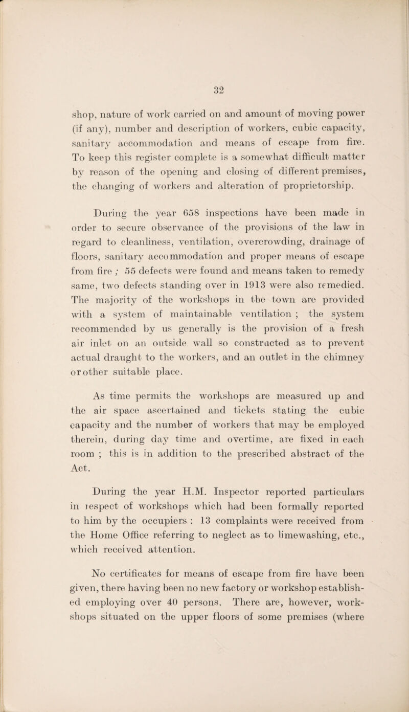 shop, nature of work carried on and amount of moving power (if any), number and description of workers, cubic capacity, sanitary accommodation and means of escape from fire. To keep this register complete is a somewhat difficult matter by reason of the opening and closing of different premises, the changing of workers and alteration of proprietorship. During the year 658 inspections have been made in order to secure observance of the provisions of the law in regard to cleanliness, ventilation, overcrowding, drainage of floors, sanitary accommodation and proper means of escape from fire ; 55 defects were found and means taken to remedy same, two defects standing over in 1913 were also remedied. The majority of the workshops in the town are provided with a system of maintainable ventilation ; the system recommended by us generally is the provision of a fresh air inlet on an outside wall so constructed as to prevent actual draught to the workers, and an outlet in the chimney or other suitable place. As time permits the workshops are measured up and the air space ascertained and tickets stating the cubic capacity and the number of workers that may be employed therein, during day time and overtime, are fixed in each room ; this is in addition to the prescribed abstract of the Act. During the year H.M. Inspector reported particulars in lespect of workshops which had been formally reported to him by the occupiers : 13 complaints were received from the Home Office referring to neglect as to limewashing, etc., which received attention. No certificates for means of escape from fire have been given, there having been no new factory or workshop establish¬ ed employing over 40 persons. There are, however, work¬ shops situated on the upper floors of some premises (where