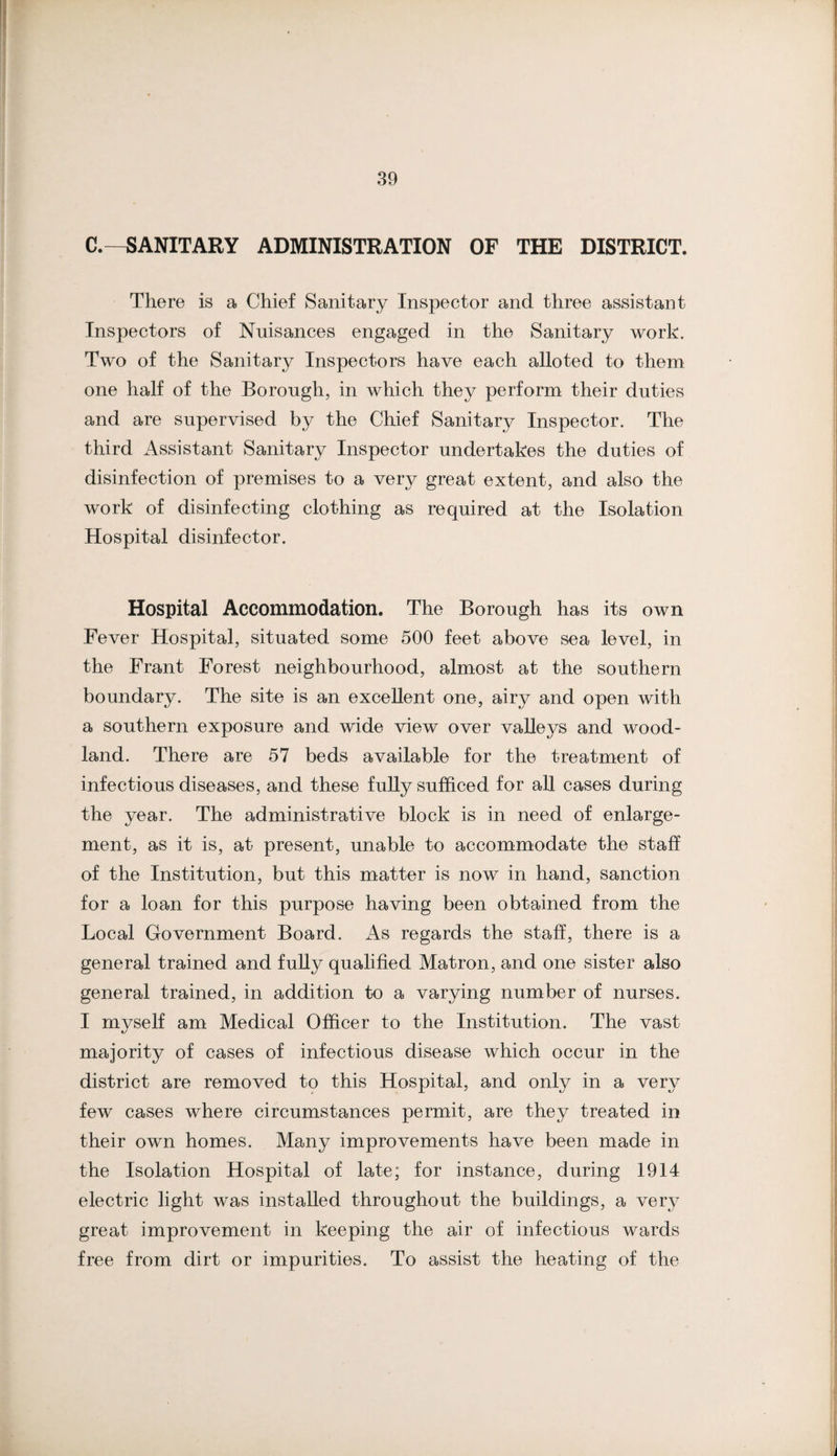 C.—SANITARY ADMINISTRATION OF THE DISTRICT. There is a Chief Sanitary Inspector and three assistant Inspectors of Nuisances engaged in the Sanitary work. Two of the Sanitary Inspectors have each alloted to them one half of the Borough, in which they perform their duties and are supervised by the Chief Sanitary Inspector. The third Assistant Sanitary Inspector undertakes the duties of disinfection of premises to a very great extent, and also the work of disinfecting clothing as required at the Isolation Hospital disinfector. Hospital Accommodation. The Borough has its own Fever Hospital, situated some 500 feet above sea level, in the Frant Forest neighbourhood, almost at the southern boundary. The site is an excellent one, airy and open with a southern exposure and wide view over valleys and wood¬ land. There are 57 beds available for the treatment of infectious diseases, and these fully sufficed for all cases during the year. The administrative block is in need of enlarge¬ ment, as it is, at present, unable to accommodate the staff of the Institution, but this matter is now in hand, sanction for a loan for this purpose having been obtained from the Local Government Board. As regards the staff, there is a general trained and fuUy qualified Matron, and one sister also general trained, in addition to a varying number of nurses. I myself am Medical Officer to the Institution. The vast majority of cases of infectious disease which occur in the district are removed to this Hospital, and only in a very few cases where circumstances permit, are they treated in their own homes. Many improvements have been made in the Isolation Hospital of late; for instance, during 1914 electric light was installed throughout the buildings, a very great improvement in keeping the air of infectious wards free from dirt or impurities. To assist the heating of the