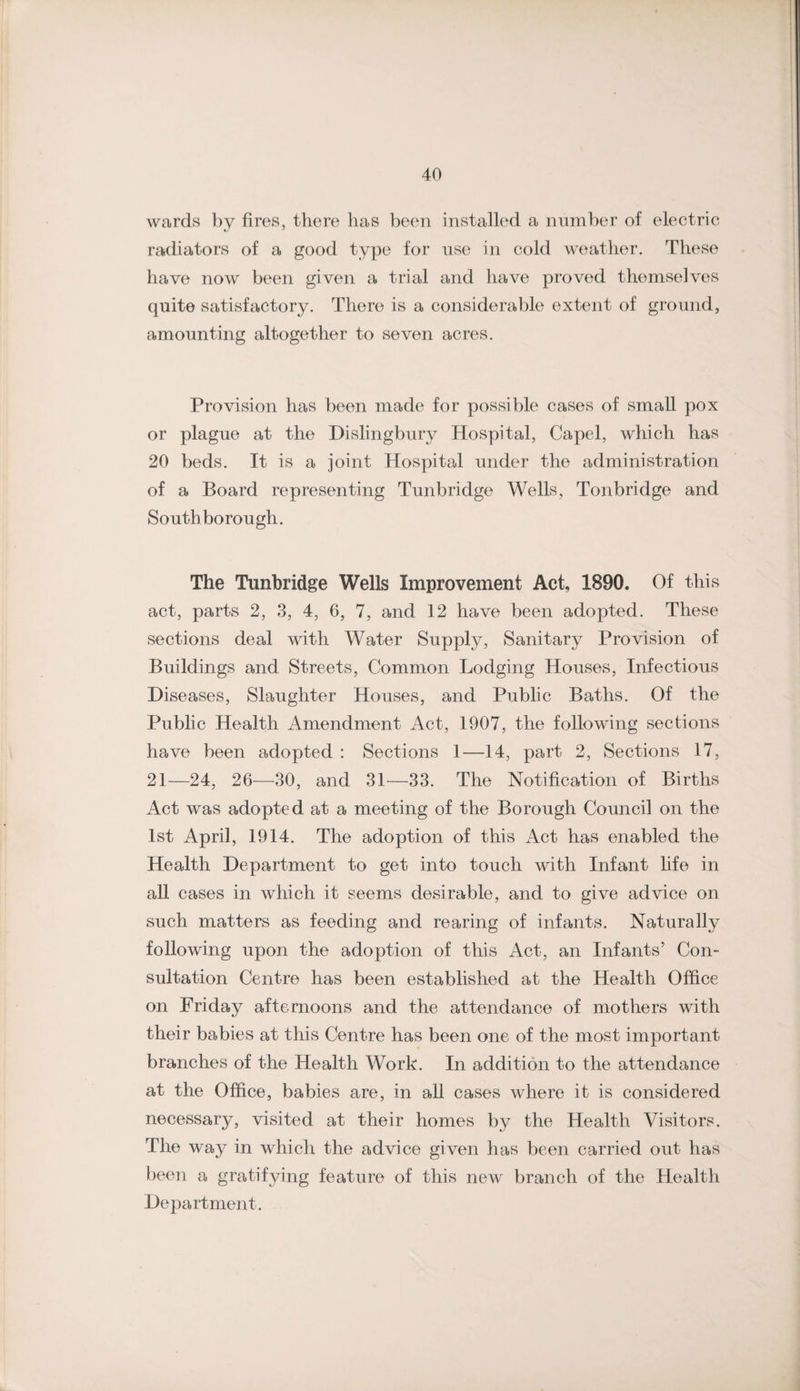 wards by fires, there has been installed a number of electric radiators of a good type for use in cold weather. These have now been given a trial and have proved themselves quite satisfactory. There is a considerable extent of ground, amounting altogether to seven acres. Provision has been made for possible cases of small pox or plague at the Dislingbury Hospital, Capel, which has 20 beds. It is a joint Hospital under the administration of a Board representing Tunbridge Wells, Tonbridge and South borough. The Tunbridge Wells Improvement Act, 1890. Of this act, parts 2, 3, 4, 6, 7, and 12 have been adopted. These sections deal with Water Supply, Sanitary Provision of Buildings and Streets, Common Lodging Houses, Infectious Diseases, Slaughter Houses, and Public Baths. Of the Public Health Amendment Act, 1907, the following sections have been adopted ; Sections 1—14, part 2, Sections 17, 21—24, 26—30, and 31^—33. The Notification of Births Act was adopted at a meeting of the Borough Council on the 1st April, 1914. The adoption of this Act has enabled the Health Department to get into touch with Infant life in all cases in which it seems desirable, and to give advice on such matters as feeding and rearing of infants. Naturally following upon the adoption of this Act, an Infants’ Con¬ sultation Centre has been established at the Health Office on Friday afternoons and the attendance of mothers with their babies at this Centre has been one of the most important branches of the Health Work. In addition to the attendance at the Office, babies are, in all cases where it is considered necessary, visited at their homes by the Health Visitors. The way in which the advice given has been carried out has been a gratifying feature of this new branch of the Health Department.