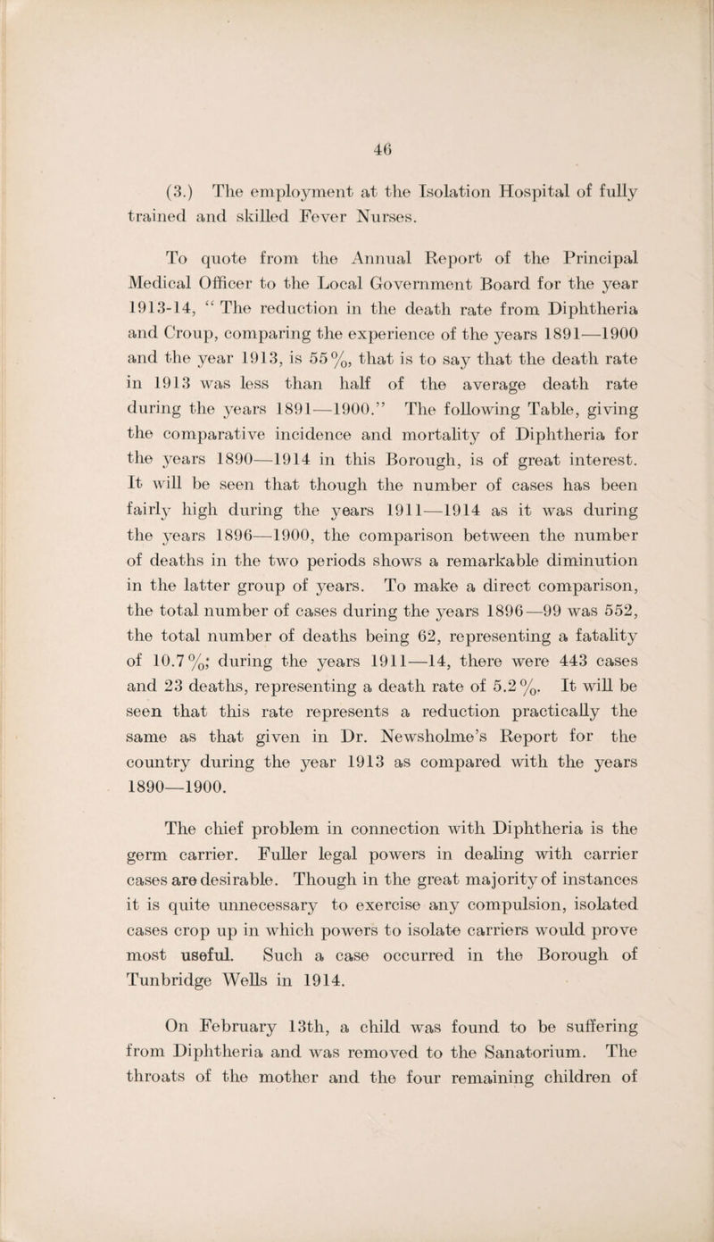 40 (8.) The employment at the Isolation Hospital of fully trained and skilled Fever Nurses. To quote from the Annual Report of the Principal Medical Officer to the Local Government Board for the year 1913-14, The reduction in the death rate from Diphtheria and Croup, comparing the experience of the years 1891—1900 and the year 1913, is 55%, that is to say that the death rate in 1913 was less than half of the average death rate during the years 1891^—1900.” The following Table, giving the comparative incidence and mortality of Diphtheria for the years 1890—1914 in this Borough, is of great interest. It will be seen that though the number of cases has been fairly high during the years 1911—1914 as it was during the years 1896—1900, the comparison between the number of deaths in the two periods shows a remarkable diminution in the latter group of years. To make a direct comparison, the total number of cases during the years 1896—99 was 552, the total number of deaths being 62, representing a fatality of 10.7%; during the years 1911—14, there were 443 cases and 23 deaths, representing a death rate of 5.2%. It will be seen that this rate represents a reduction practically the same as that given in Dr. Newsholme’s Report for the country during the year 1913 as compared with the years 1890—1900. The chief problem in connection with Diphtheria is the germ carrier. Fuller legal powers in dealing with carrier cases are desirable. Though in the great majority of instances it is quite unnecessary to exercise any compulsion, isolated cases crop up in which powers to isolate carriers would prove most useful. Such a case occurred in the Borough of Tunbridge Wells in 1914. On February 13th, a child was found to be suffering from Diphtheria and was removed to the Sanatorium. The throats of the mother and the four remaining children of