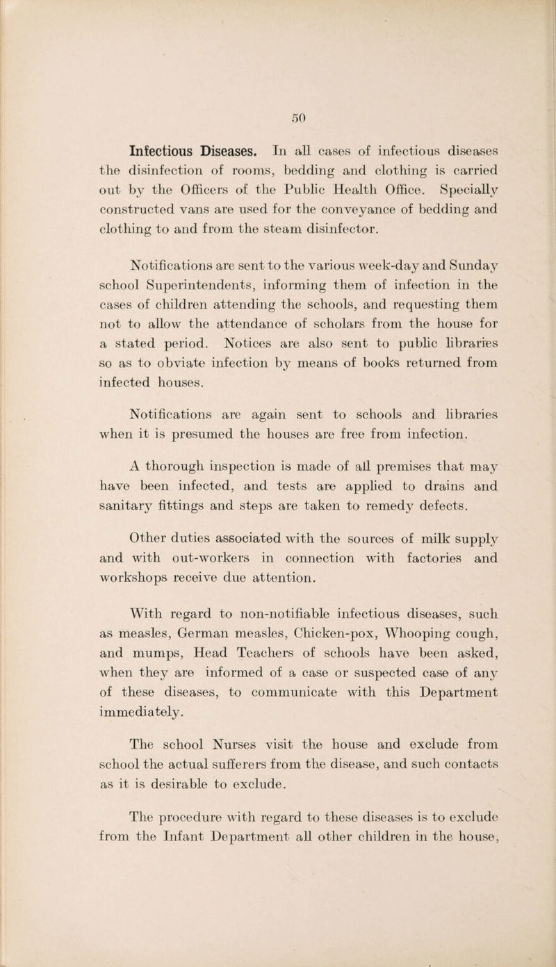 Infectious Diseases. In all cases of infectious diseases the disinfection of rooms, bedding and clothing is carried out by the Officers of the Public Health Office. Specially constructed vans are used for the conveyance of bedding and clothing to and from the steam disinfector. Notifications are sent to the various week-day and Sunday school Superintendents, informing them of infection in the cases of children attending the schools, and requesting them not to allow the attendance of scholars from the house for a stated period. Notices are also sent to public libraries so as to obviate infection by means of books returned from infected houses. Notifications are again sent to schools and libraries when it is presumed the houses are free from infection. A thorough inspection is made of all premises that may have been infected, and tests are applied to drains and sanitary fittings and steps are taken to remedy defects. Other duties associated with the sources of milk supply and with out-workers in connection with factories and workshops receive due attention. With regard to non-notifiable infectious diseases, such as measles, German measles. Chicken-pox, Whooping cough, and mumps. Head Teachers of schools have been asked, when they are informed of a case or suspected case of any of these diseases, to communicate with this Department immediately. The school Nurses visit the house and exclude from school the actual sufferers from the disease, and such contacts as it is desirable to exclude. The procedure with regard to these diseases is to exclude from the Infant Department all other children in the house.