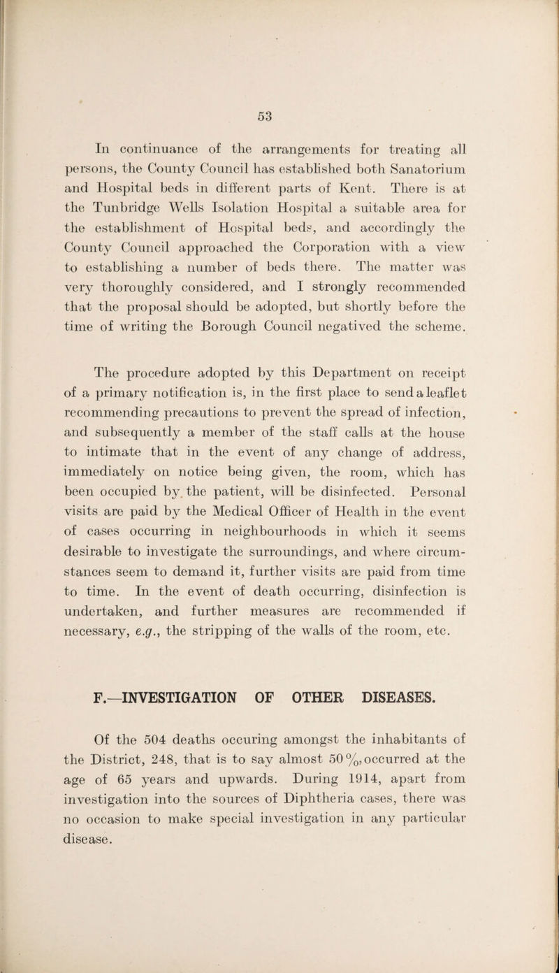 In continuance of the arrangements for treating all persons, the County Council has established both Sanatorium and Hospital beds in different parts of Kent. There is at the Tunbridge Wells Isolation Hospital a suitable area for the establishment of Hospital beds, and accordingly the County Council approached the Corporation with a view to establishing a number of beds there. The matter was very thoroughly considered, and I strongly recommended that the proposal should be adopted, but shortly before the time of writing the Borough Council negatived the scheme. The procedure adopted by this Department on receipt of a primary notification is, in the first place to send a leaflet recommending precautions to prevent the spread of infection, and subsequently a member of the staff calls at the house to intimate that in the event of any change of address, immediately on notice being given, the room, which has been occupied by. the patient, will be disinfected. Personal visits are paid by the Medical Officer of Health in the event of cases occurring in neighbourhoods in which it seems desirable to investigate the surroundings, and where circum¬ stances seem to demand it, further visits are paid from time to time. In the event of death occurring, disinfection is undertaken, and further measures are recommended if necessary, e.g., the stripping of the walls of the room, etc. F.—INVESTIGATION OF OTHER DISEASES. Of the 504 deaths occuring amongst the inhabitants of the District, 248, that is to say almost 50%, occurred at the age of 65 years and upwards. During 1914, apart from investigation into the sources of Diphtheria cases, there was no occasion to make special investigation in any particular disease.