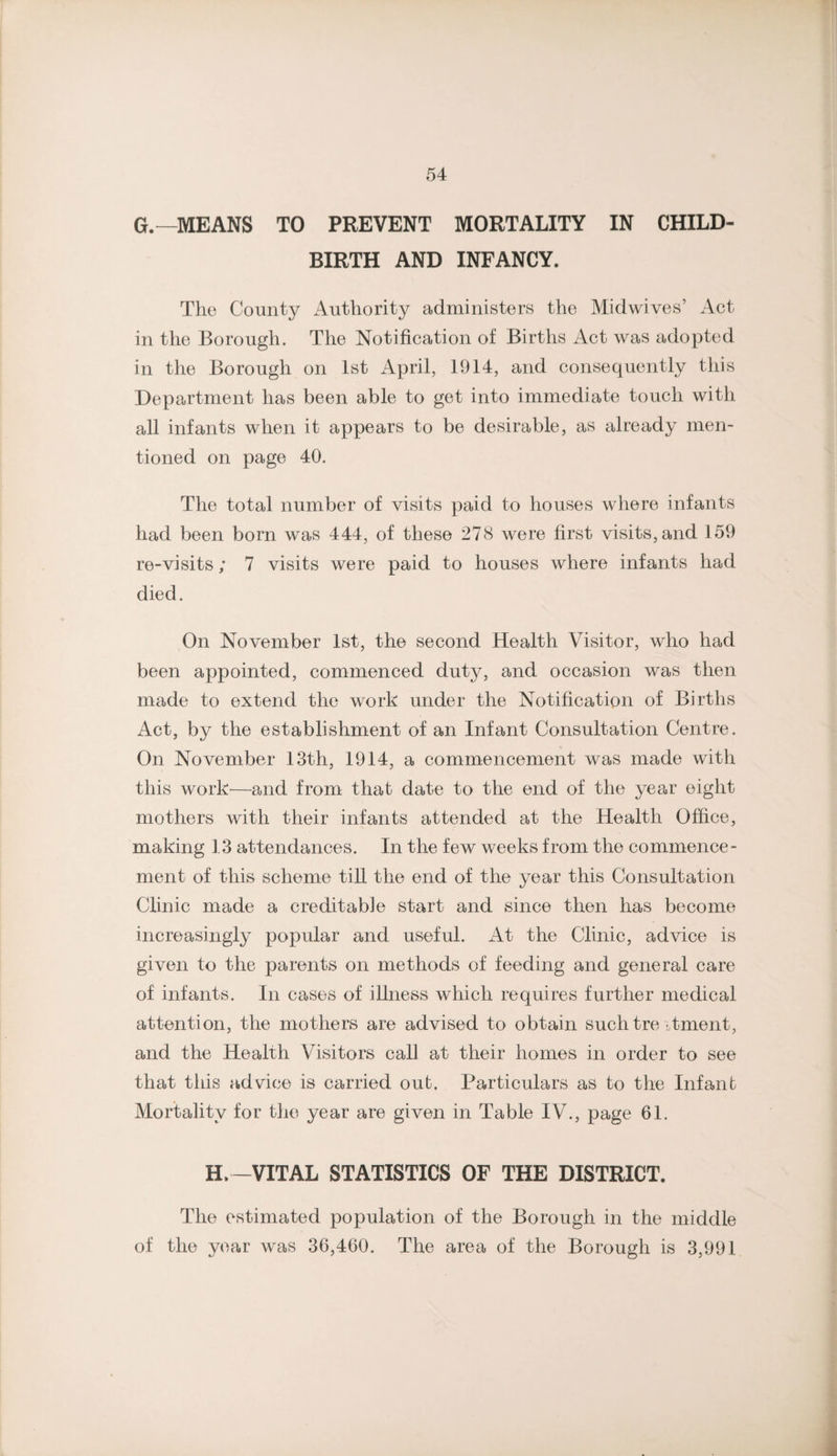 G.—MEANS TO PREVENT MORTALITY IN CHILD¬ BIRTH AND INFANCY. The County Authority administers the Midwives’ Act in the Borough. The Notification of Births Act was adopted in the Borough on 1st April, 1914, and consequently this Department has been able to get into immediate touch with all infants when it appears to be desirable, as already men¬ tioned on page 40. The total number of visits paid to houses where infants had been born was 444, of these 278 were first visits, and 159 re-visits; 7 visits were paid to houses where infants had died. On November 1st, the second Health Visitor, who had been appointed, commenced duty, and occasion was then made to extend the work under the Notification of Births Act, by the establishment of an Infant Consultation Centre. On November 13th, 1914, a commencement was made with this work^—and from that date to the end of the year eight mothers with their infants attended at the Health Office, making 1,3 attendances. In the few weeks from the commence¬ ment of this scheme till the end of the year this Consultation Clinic made a creditable start and since then has become increasingly popular and useful. At the Clinic, advice is given to the parents on methods of feeding and general care of infants. In cases of illness which requires further medical attention, the mothers are advised to obtain suchtre :,tment, and the Health Visitors call at their homes in order to see that this advice is carried out. Particulars as to the Infant Mortality for the year are given in Table IV., page 61. H.-VITAL STATISTICS OF THE DISTRICT. The estimated population of the Borough in the middle of the year was 36,460. The area of the Borough is 3,991