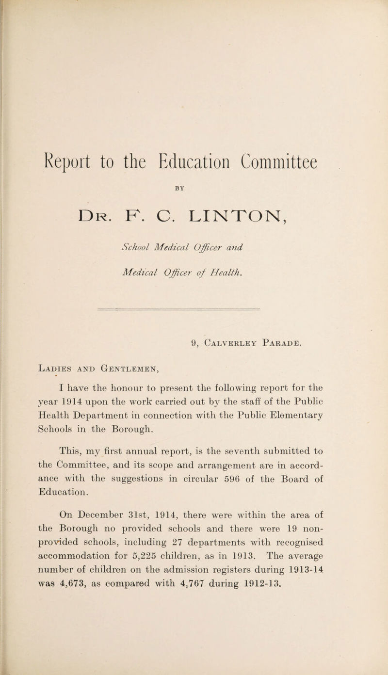 Report to the Education Committee BY Dr. F. C. LINTON, School Medical Officer and Medical Officer of Health. 9, Calverley Parade. Ladies and Gentlemen, I have the honour to present the following report for the year 1914 upon the work carried out by the staff of the Public Health Department in connection with the Public Elementary Schools in the Borough. This, my first annual report, is the seventh submitted to the Committee, and its scope and arrangement are in accord¬ ance with the suggestions in circular 596 of the Board of Education. Qn December 31st, 1914, there were within the area of the Borough no provided schools and there were 19 non- provided schools, including 27 departments with recognised accommodation for 5,225 children, as in 1913. The average number of children on the admission registers during 1913-14 was 4,673, as compared with 4,767 during 1912-13.