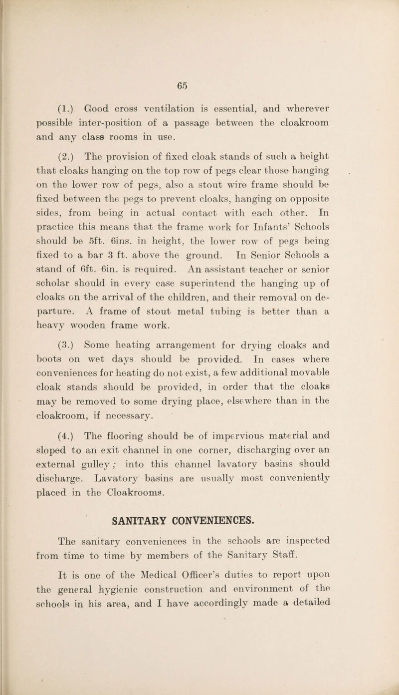(1.) Good cross ventilation is essential, and wherever possible inter-position of a passage between the cloakroom and any class rooms in use. (2.) The provision of fixed cloak stands of such a height that cloaks hanging on the top row of pegs clear those hanging on the lower row of pegs, also a stout wire frame should be fixed between tlie pegs to prevent cloaks, hanging on opposite sides, from being in actual contact with each other. In practice this means that the frame work for Infants’ Schools should be 5ft. Gins, in height, the lower row of pegs being fixed to a bar 3 ft. above the ground. In Senior Schools a stand of 6ft. Gin. is required. An assistant teacher or senior scholar should in every case superintend the hanging up of cloaks on the arrival of the children, and their removal on de¬ parture. A frame of stout metal tubing is better than a heavv wooden frame work. 4/ (3.) Some heating arrangement for drying cloaks and boots on wet days should be provided. In cases where conveniences for heating do not exist, a few additional movable cloak stands should be provided, in order that the cloaks may be removed to some drying place, elsewhere than in the cloakroom, if necessary. (4.) The flooring should be of impervious material and sloped to an exit channel in one corner, discharging over an external gulley; into this channel lavatory basins should discharge. Lavatory basins are usually most conveniently placed in the Cloakrooms. SANITARY CONVENIENCES. The sanitary conveniences in the schools are inspected from time to time by members of the Sanitary Staff. It is one of the Medical Officer’s duties to report upon the general h3^gienic construction and environment of the schools in his area, and I have accordingly made a detailed