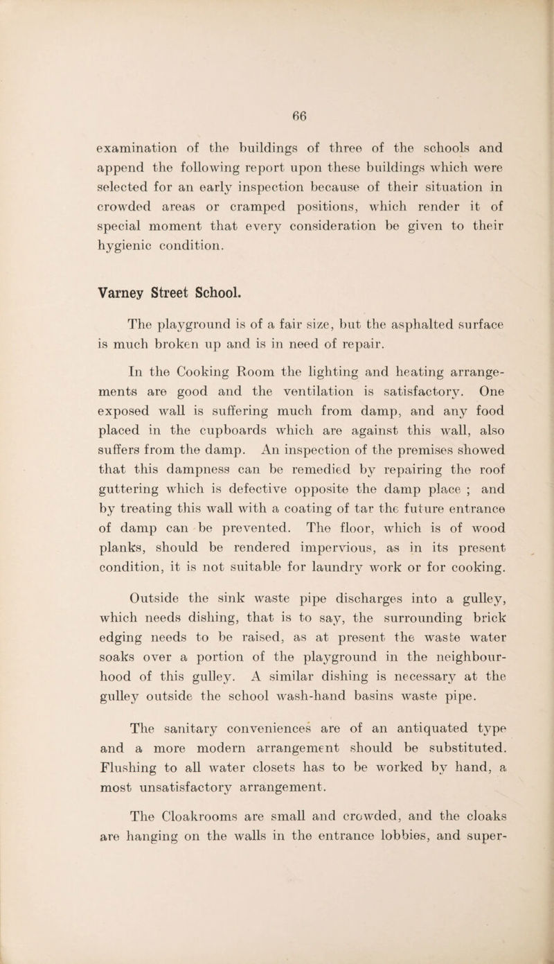 examination of the buildings of three of the schools and append the following report upon these buildings which were selected for an early inspection because of their situation in crowded areas or cramped positions, which render it of speeial moment that every consideration be given to their hygienic condition. Varney Street School. The playground is of a fair size, but the asphalted surface is much broken up and is in need of repair. In the Cooking Room the lighting and heating arrange¬ ments are good and the ventilation is satisfactory. One exposed wall is suffering much from damp, and any food placed in the cupboards which are against this wall, also suffers from the damp. An inspection of the premises showed that this dampness can be remedied by repairing the roof guttering which is defective opposite the damp place ; and by treating this wall with a coating of tar the future entrance of damp can'be prevented. The floor, which is of wood planks, should be rendered impervious, as in its present condition, it is not suitable for laundry work or for cooking. Outside the sink waste pipe discharges into a gulley, which needs dishing, that is to say, the surrounding brick edging needs to be raised, as at present the waste water soaks over a portion of the plaj^ground in the neighbour¬ hood of this gulley. A similar dishing is necessary at the gulley outside the school wash-hand basins waste pipe. The sanitary conveniences are of an antiquated type and a more modern arrangement should be substituted. Flushing to all rvater closets has to be worked by hand, a most unsatisfactory arrangement. The Cloakrooms are small and crowded, and the cloaks are hanging on the walls in the entrance lobbies, and super-