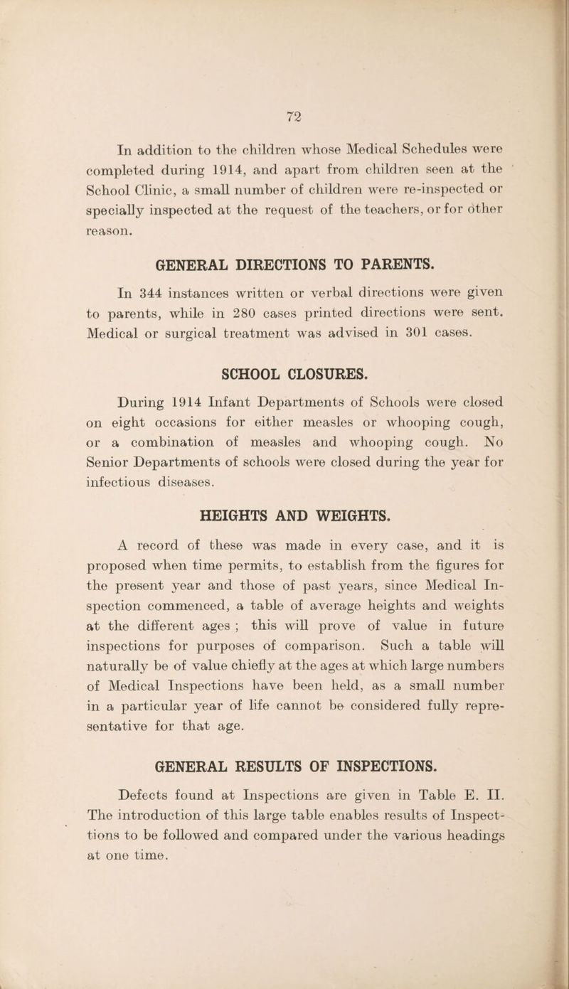In addition to the children whose Medical Schedules were completed during 1914, and apart from children seen at the School Clinic, a small number of children were re-inspected or specially inspected at the request of the teachers, or for other reason. GENERAL DIRECTIONS TO PARENTS. In 344 instances written or verbal directions were given to parents, while in 280 cases printed directions were sent. Medical or surgical treatment was advised in 301 cases. SCHOOL CLOSURES. During 1914 Infant Departments of Schools were closed on eight occasions for either measles or whooping cough, or a combination of measles and whooping cough. No Senior Departments of schools were closed during the year for infectious diseases. HEIGHTS AND WEIGHTS. A record of these was made in every case, and it is proposed when time permits, to establish from the figures for the present year and those of past years, since Medical In¬ spection commenced, a table of average heights and weights at the different ages ; this will prove of value in future inspections for purposes of comparison. Such a table will naturally be of value chiefly at the ages at which large numbers of Medical Inspections have been held, as a small number in a particular year of life cannot be considered fuUy repre¬ sentative for that age. GENERAL RESULTS OF INSPECTIONS. Defects found at Inspections are given in Table E. II. The introduction of this large table enables results of Inspect- tions to be followed and compared under the various headings at one time.