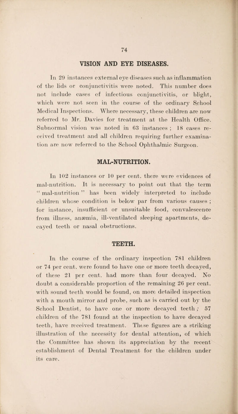 VISION AND EYE DISEASES. € In 29 instances external eye diseases such as inflammation of the lids or conjunctivitis were noted. This number does not include cases of infectious conjunctivitis, or blight, which were not seen in the course of the ordinary School Medical Inspections. Whore necessary, these children are now referred to Mr. Davies for treatment at the Health Office. Subnormal vision was noted in 63 instances ; 18 cases re¬ ceived treatment and all children requiring further examina¬ tion are now referred to the School Ophthalmic Surgeon. MAL-NUTRITION. In 102 instances or 10 per cent, there were evidences of mal-nutrition. It is necessary to point out that the term “ mal-nutrition ” has been widely interpreted to include children whose condition is below par from various causes ; for instance, insufficient or unsuitable food, convalescence from illness, anaemia, ill-ventilated sleeping apartments, de- ca^^ed teeth or nasal obstructions. TEETH In the course of the ordinary inspection 781 children or 74 per cent, were found to have one or more teeth decayed, of these 21 per cent, had more than four decayed. No doubt a considerable proportion of the remaining 26 per cent, with sound teeth would be found, on more detailed inspection with a mouth mirror and probe, such as is carried out by the School Dentist, to have one or more decayed teeth; 57 children of the 781 found at the inspection to have decayed teeth, have received treatment. These figures are a striking illustration of the necessitv for dental attention, of which the Committee has shown its appreciation by the recent establishment of Dental Treatment for the children under its care. i