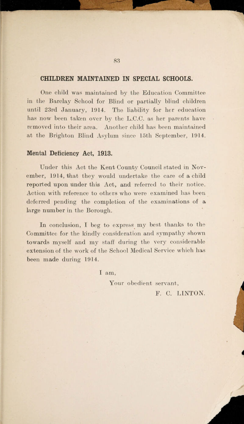 88 CHILDREN MAINTAINED IN SPECIAL SCHOOLS. One child was maintained bv the Education Committee in the Barclay School for Blind or partially blind children until 23rd January, 1914. The liability for her education has now been taken over by the L.C.C. as her parents have removed into their area. Another child has been maintained at the Brighton Blind x4sylum since 15th September, 1914. Mental Deficiency Act, 1913. Under this Act the Kent Countv Council stated in Nov- ember, 1914, that they would undertake the care of a child reported upon under this Act, and referred to their notice. Action with reference to others who were examined has been deferred pending the completion of the examinations of a large number in the Borough. In conclusion, I beg to express my best thanks to the Committee for the kindly consideration and sympathy shown towards myself and my staff during the very considerable extension of the work of the School Medical Service which has been made during 1914. T am, Your obedient servant, F. C. LINTON.