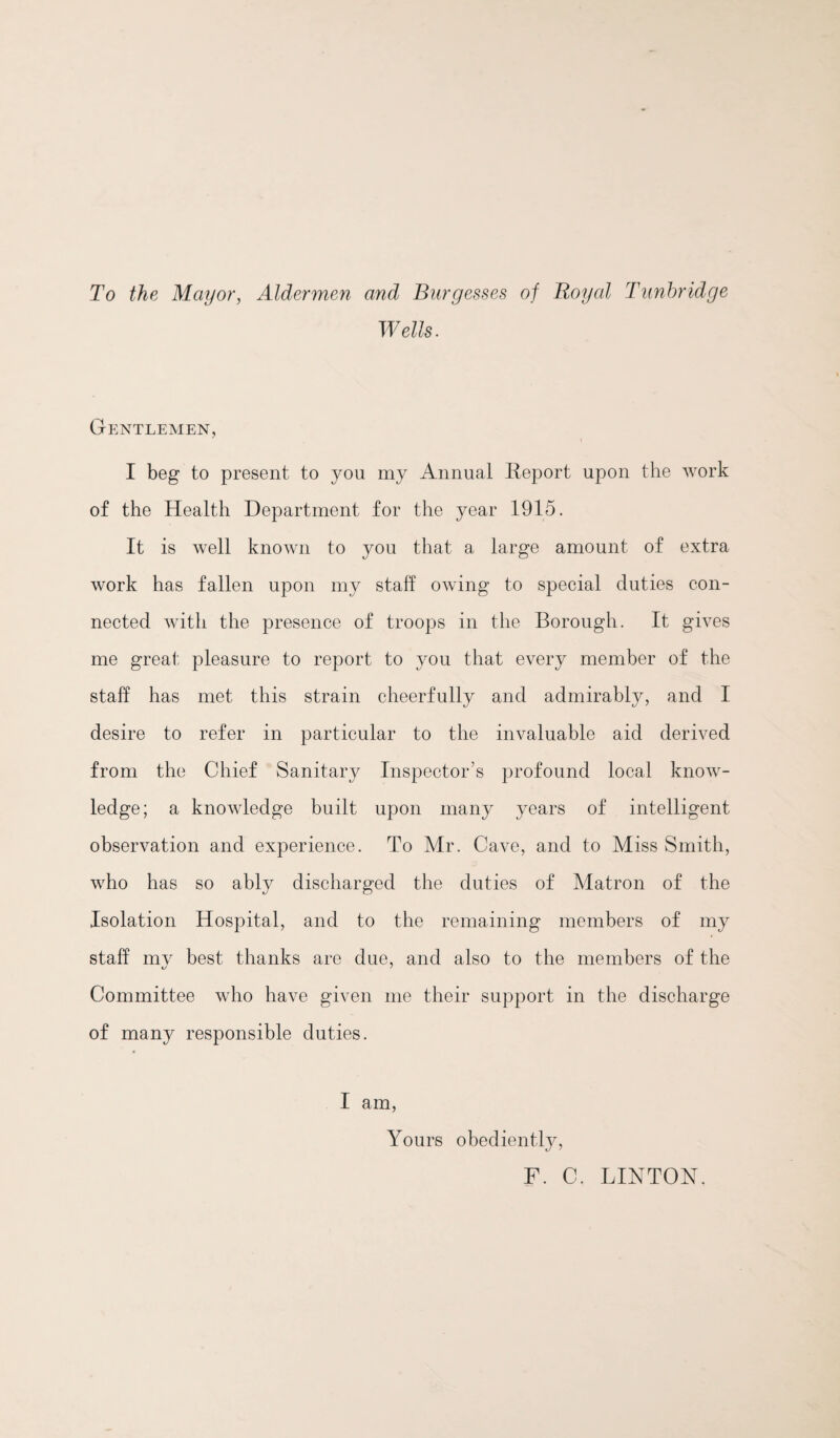 To the Mayor, Aldermen and Burgesses of Royal Tunbridge Wells. Gentlemen, I beg to present to you my Annual Report upon the work of the Health Department for the year 1915. It is well knoAvn to you that a large amount of extra work has fallen upon my staff owing to special duties con¬ nected with the presence of troops in the Borough. It gives me great; pleasure to report to you that every member of the staff has met this strain cheerfully and admirably, and I desire to refer in particular to the invaluable aid derived from the Chief Sanitary Inspector’s profound local know¬ ledge; a knowledge built upon many years of intelligent observation and experience. To Mr. Cave, and to Miss Smith, who has so ably discharged the duties of Matron of the Isolation Hospital, and to the remaining members of my staff mv best thanks are due, and also to the members of the Committee who have given me their support in the discharge of many responsible duties. I am. Yours obediently, F. C. LINTON.