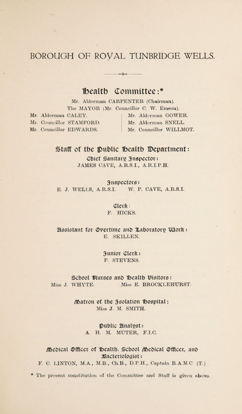 Ibcaltb dommlttee:* Mr. Alderman CARPENTER (Chairman). The MAYOR (Mr. Councillor C. W. Emson). Mr. Alderman CALEY. Mr. Councillor STAMFORD. Mr. Councillor EDWARDS. Mr. Alderman GOWER. Mr. Alderman SNELL. Mr. Councillor WILLMOT. staff of tbe ipublic Ibeattb Depavtinent: Cbief Sanitav^ inspector: JAMES CAVE, A.R.S.I., A.R.I.P.H. S^nepectora: E. J. WELLS, A.R.S.I. W. P. CAVE, A.R.S.I. Clei'b : F. HICKS. Baaiatant fov ©vcrtlme anb Xaborator^ Morb: E. SKILLEN. S^unior Clerk: P. STEVENS. School Buraca anb Ibealtb Dlaltora: Miss J. WHYTE. Miss E. BROCKLEHURST. /ibatvon of tbe isolation tboapltal: Miss J. M. SMITH. public Bnal^at: A. H. M. MUTER, F.LC. /Ibeblcal ©tttcer of Ibealtb, School Meblcal ©tflcer, anb J6acterlologlat: F. C. LINTON, M.A., M.B., Ch.B., D.P.H., Captain R.A.M C (T.) * The present constitution of the Committee and Staff is given above.