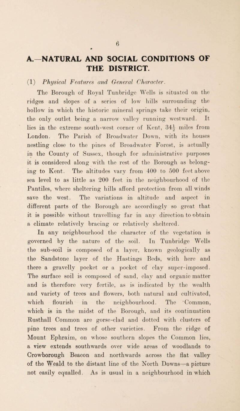 A.—NATURAL AND SOCIAL CONDITIONS OF THE DISTRICT. (1) Physical Features and General Character. The Borough of Boyal Tunbridge Wells is situated on the ridges and slopes of a series of low hills surrounding the hollow in which the historic mineral springs take their origin, the only outlet being a narrow valley running westward. It lies in the extreme south-west corner of Kent, 34^ miles from London. The Parish of Broadwater Down, with its houses nestling close to the pines of Broadwater Forest, is actually in the County of Sussex, though for administrative purposes it is considered along with the rest of the Borough as belong¬ ing to Kent. The altitudes vary from 400 to 500 feet above sea level to as little as 200 feet in the neighbourhood of the Pantiles, where sheltering hills afford protection from all winds save the west. The variations in altitude and aspect in different parts of the Borough are accordingly so great that it is possible without travelling far in any direction to obtain a climate relatively bracing or relatively sheltered. In any neighbourhood the character of the vegetation is governed by the nature of the soil. In Tunbridge Wells the sub-soil is composed of a layer, known geologically as the Sandstone layer of the Hastings Beds, with here and there a gravelly pocket or a pocket of clay super-imposed. The surface soil is composed of sand, clay and organic matter and is therefore very fertile, as is indicated by the wealth and variety of trees and flowers, both natural and cultivated, which flourish in the neighbourhood. The ‘Common, which is in the midst of the Borough, and its continuation Busthall Common are gorse-clad and dotted with clusters of pine trees and trees of other varieties. From the ridge of Mount Ephraim, on whose southern slopes the Common lies, a view extends southwards over wide areas of woodlands to Crowborough Beacon and northwards across the flat valley of the Weald to the distant line of the North Downs—a picture not easily equalled. As is usual in a neighbourhood in which