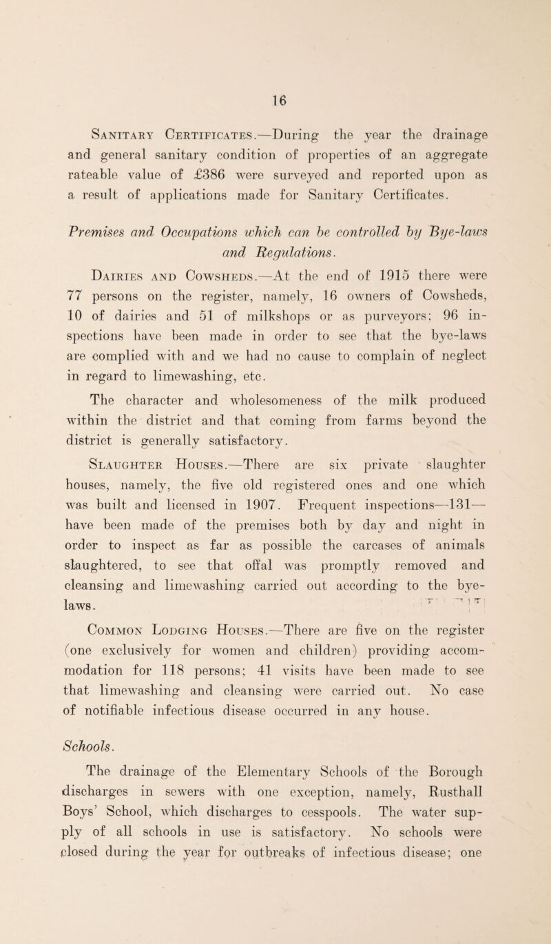 Sanitary Certificates.—During the year the drainage and general sanitary condition of properties of an aggregate rateable value of £386 were surveyed and reported upon as a result of applications made for Sanitary Certificates. Premises and, Occupations which can he controlled by Bye-laws and Regulations. Dairies and Cowsheds.—At the end of 1915 there were 77 persons on the register, namely, 16 owners of Cowsheds, 10 of dairies and 51 of milkshops or as purveyors; 96 in¬ spections have been made in order to see that the bye-laws are complied with and we had no cause to complain of neglect in regard to limewashing, etc. The character and wholesomeness of the milk produced within the district and that coming from farms beyond the district is generally satisfactory. Slaughter Houses.—There are six private slaughter houses, namely, the five old registered ones and one which was built and licensed in 1907. Frequent inspections—131— have been made of the premises both by day and night in order to inspect as far as possible the carcases of animals slaughtered, to see that offal was promptly removed and cleansing and limewashing carried out according to the bye¬ laws . ' ^ : Common Lodging Houses.—There are five on the register (one exclusively for women and children) providing accom¬ modation for 118 persons; 41 visits have been made to see that limewashing and cleansing were carried out. No case of notifiable infectious disease occurred in any house. Schools. The drainage of the Elementary Schools of the Borough discharges in sewers with one exception, namely, Rusthall Boys’ School, which discharges to cesspools. The water sup¬ ply of all schools in use is satisfactory. No schools were closed during the year for outbreaks of infectious disease; one