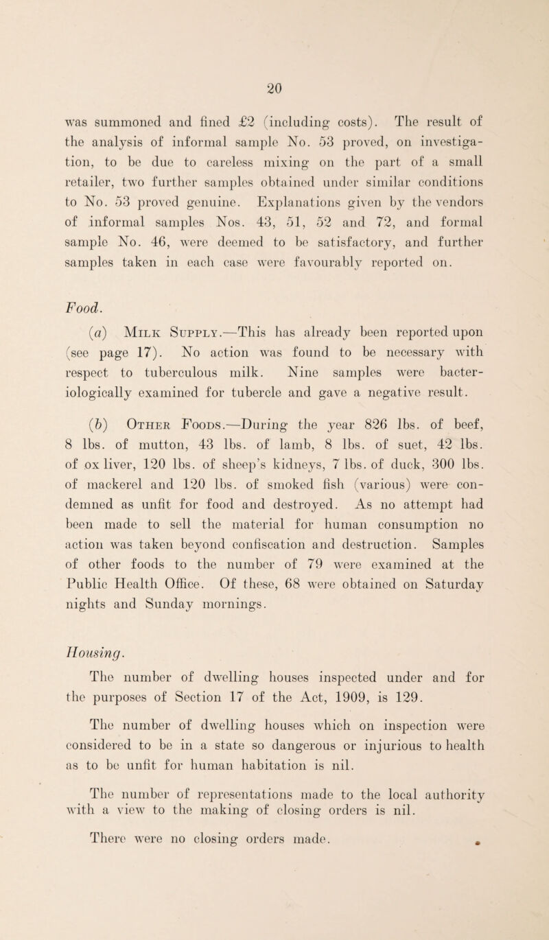 was summoned and fined £2 (including costs). The result of the analysis of informal sample No. 53 proved, on investiga¬ tion, to be due to careless mixing on the part of a small retailer, two further samples obtained under similar conditions to No. 53 proved genuine. Explanations given by the vendors of informal samples Nos. 43, 51, 52 and 72, and formal sample No. 46, were deemed to be satisfactory, and further samples taken in each case were favourably reported on. Food. {a) Milk Supply.—This has already been reported upon (see page 17). No action was found to be necessary with respect to tuberculous milk. Nine samples were bacter- iologically examined for tubercle and gave a negative result. (5) Other Poods.—During the year 826 lbs. of beef, 8 lbs. of mutton, 43 lbs. of lamb, 8 lbs. of suet, 42 lbs. of ox liver, 120 lbs. of sheep’s kidneys, 7 lbs. of duck, 300 lbs. of mackerel and 120 lbs. of smoked fish (various) were con¬ demned as unfit for food and destroyed. As no attempt had been made to sell the material for human consumption no action was taken beyond confiscation and destruction. Samples of other foods to the number of 79 were examined at the Public Health Office. Of these, 68 were obtained on Saturday nights and Sunday mornings. Housing. The number of dwelling houses inspected under and for the purposes of Section 17 of the Act, 1909, is 129. The number of dwelling houses which on inspection were considered to be in a state so dangerous or injurious to health as to bo unfit for human habitation is nil. The number of representations made to the local authority with a view to the making of closing orders is nil. There were no closing orders made. .