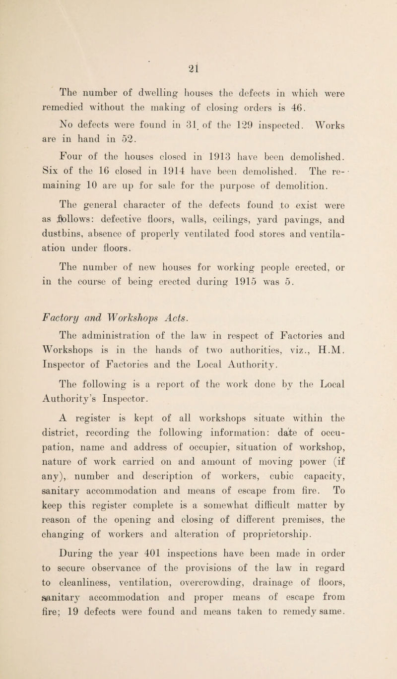 The number of dwelling houses the defects in which were remedied without the making of closing orders is 46. No defects were found in 31, of the 129 inspected. Works are in hand in 52. Four of the houses closed in 1913 have been demolished. Six of the 16 closed in 1914 have been demolished. The re¬ maining 10 are up for sale for the purpose of demolition. The general character of the defects found to exist were as fbllows: defective floors, walls, ceilings, yard pavings, and dustbins, absence of properly ventilated food stores and ventila- ation under floors. The number of new houses for working people erected, or in the course of being erected during 1915 was 5. Factory and Worlcshops Acts. The administration of the law in respect of Factories and Workshops is in the hands of two authorities, viz., H.M. Inspector of Factories and the Local Authority. The following is a report of the work done by the Local Authority’s Inspector. A register is kept of all workshops situate within the district, recording the following information: dafe of occu¬ pation, name and address of occupier, situation of workshop, nature of work carried on and amount of moving power (if any), number and description of workers, cubic capacity, sanitary accommodation and means of escape from fire. To keep this register complete is a somewhat difficult matter by reason of the opening and closing of different premises, the changing of workers and alteration of proprietorship. During the year 401 inspections have been made in order to secure observance of the provisions of the law in regard to cleanliness, ventilation, overcrowding, drainage of floors, Stanitary accommodation and proper means of escape from fire; 19 defects were found and means taken to remedy same.