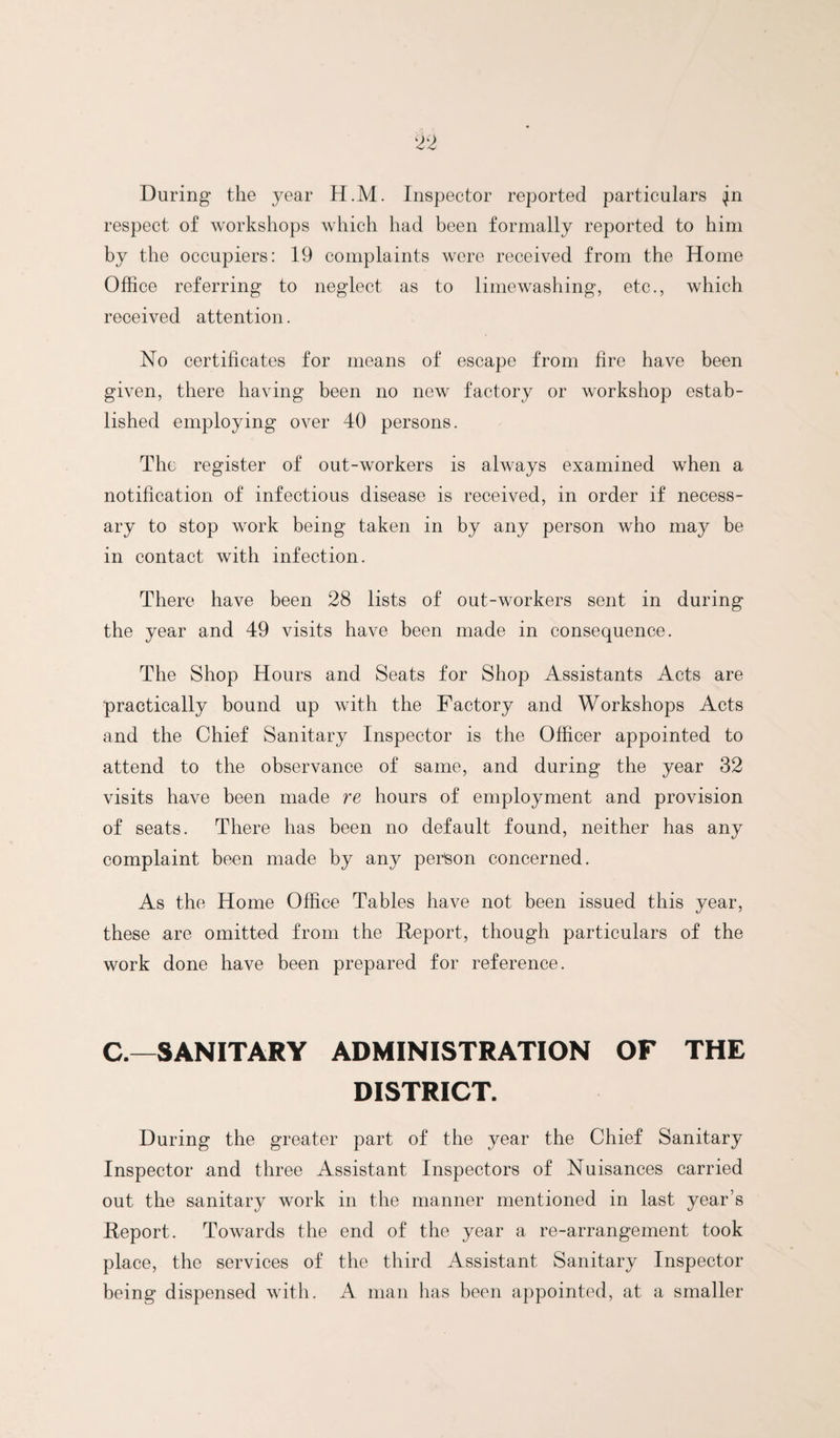 During the year H.M. Inspector reported particulars ^n respect of workshops which had been formally reported to him by the occupiers: 19 complaints were received from the Home Office referring to neglect as to lime washing, etc., which received attention. No certificates for means of escape from fire have been given, there having been no new factory or workshop estab¬ lished employing over 40 persons. The register of out-workers is always examined when a notification of infectious disease is received, in order if necess¬ ary to stop work being taken in by any person who may be in contact with infection. There have been 28 lists of out-workers sent in during the year and 49 visits have been made in consequence. The Shop Hours and Seats for Shop Assistants Acts are practically bound up with the Factory and Workshops Acts and the Chief Sanitary Inspector is the Officer appointed to attend to the observance of same, and during the year 32 visits have been made re hours of employment and provision of seats. There has been no default found, neither has any complaint been made by any perteon concerned. As the Home Office Tables have not been issued this year, these are omitted from the Report, though particulars of the work done have been prepared for reference. C.—SANITARY ADMINISTRATION OF THE DISTRICT. During the greater part of the year the Chief Sanitary Inspector and three Assistant Inspectors of Nuisances carried out the sanitary work in the manner mentioned in last year’s Report. Towards the end of the year a re-arrangement took place, the services of the third Assistant Sanitary Inspector being dispensed with. A man has been appointed, at a smaller