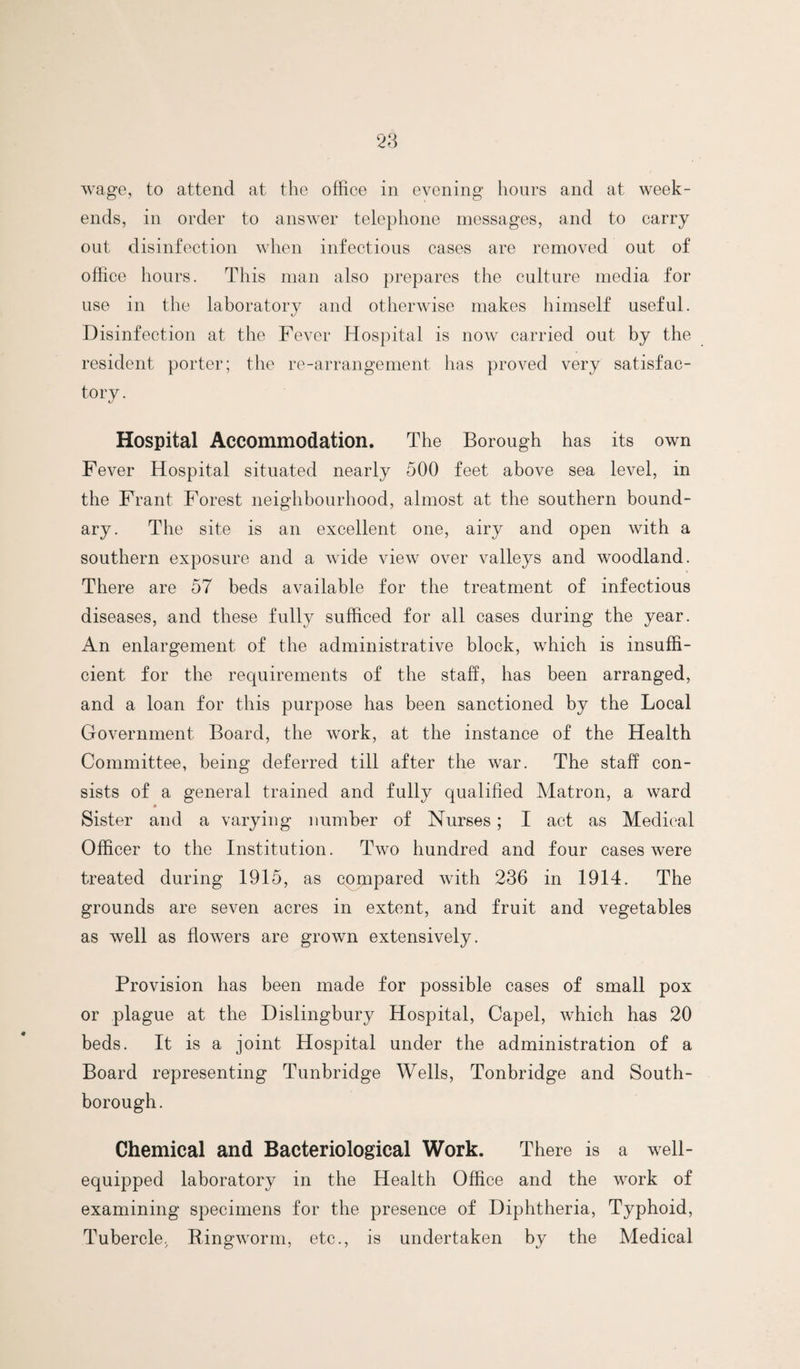 wage, to attend at the office in evening hours and at week¬ ends, in order to answer telephone messages, and to carry out disinfection when infectious cases are removed out of office hours. This man also prepares the culture media for use in the laboratory and otherwise makes himself useful. Disinfection at the Fever Hospital is now carried out by the resident porter; the re-arrangement has proved very satisfac- tory. Hospital Accommodation. The Borough has its own Fever Hospital situated nearly 500 feet above sea level, in the Frant Forest neighbourhood, almost at the southern bound¬ ary. The site is an excellent one, airy and open with a southern exposure and a wide view over valleys and woodland. There are 57 beds available for the treatment of infectious diseases, and these fully sufficed for all cases during the year. An enlargement of the administrative block, which is insuffi¬ cient for the requirements of the staff, has been arranged, and a loan for this purpose has been sanctioned by the Local Government Board, the work, at the instance of the Health Committee, being deferred till after the war. The staff con¬ sists of a general trained and fully qualified Matron, a ward * Sister and a varying number of Nurses ; I act as Medical Officer to the Institution. Two hundred and four cases were treated during 1915, as compared with 236 in 1914. The grounds are seven acres in extent, and fruit and vegetables as well as flowers are grown extensively. Provision has been made for possible cases of small pox or plague at the Dislingbury Hospital, Capel, which has 20 beds. It is a joint Hospital under the administration of a Board representing Tunbridge Wells, Tonbridge and South- borough. Chemical and Bacteriological Work. There is a well- equipped laboratory in the Health Office and the work of examining specimens for the presence of Diphtheria, Typhoid, Tubercle, Bingworm, etc., is undertaken by the Medical