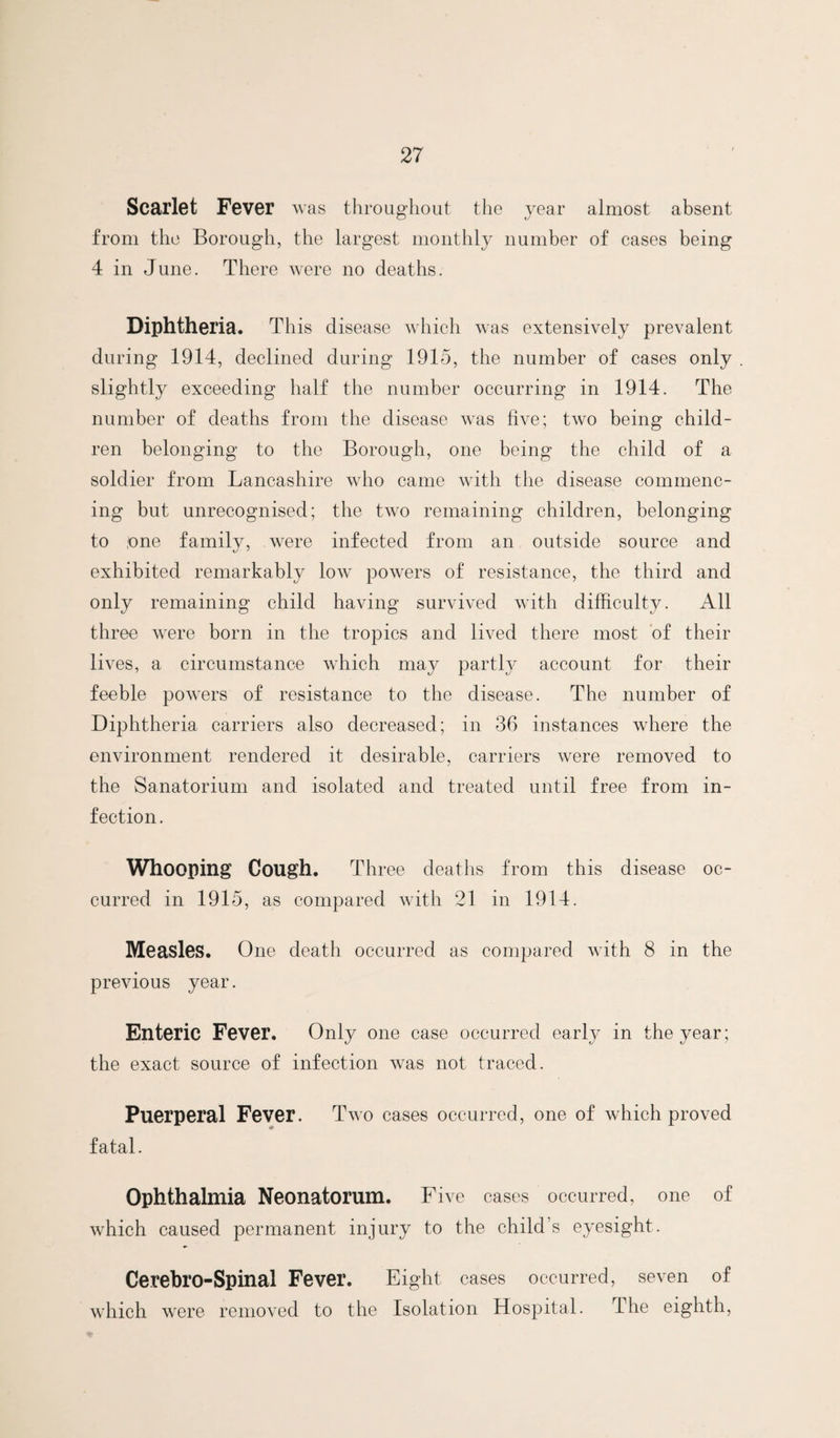 Sca^rlet Fever was throughout the year almost absent from the Borough, the largest monthly number of cases being 4 in June. There were no deaths. Diphtheria. This disease which was extensively prevalent during 1914, declined during 1915, the number of cases only slightly exceeding half the number occurring in 1914. The number of deaths from the disease was five; two being child¬ ren belonging to the Borough, one being the child of a soldier from Lancashire who came with the disease commenc¬ ing but unrecognised; the two remaining children, belonging to one family, were infected from an outside source and exhibited remarkably low powers of resistance, the third and only remaining child having survived with difficulty. All three were born in the tropics and lived there most of their lives, a circumstance which may partly account for their feeble powers of resistance to the disease. The number of Diphtheria carriers also decreased; in 36 instances where the environment rendered it desirable, carriers were removed to the Sanatorium and isolated and treated until free from in¬ fection. Whooping Cough. Three deatlis from this disease oc¬ curred in 1915, as compared with 21 in 1914. Measles. One death occurred as compared with 8 in the previous year. Enteric Fever. Only one case occurred early in the year; the exact source of infection was not traced. Puerperal Fever. Two cases occurred, one of which proved fatal. Ophthalmia Neonatorum. Five cases occurred, one of which caused permanent injury to the child’s eyesight. Cerebro-Spinal Fever. Eight cases occurred, seven of which were removed to the Isolation Hospital. The eighth.