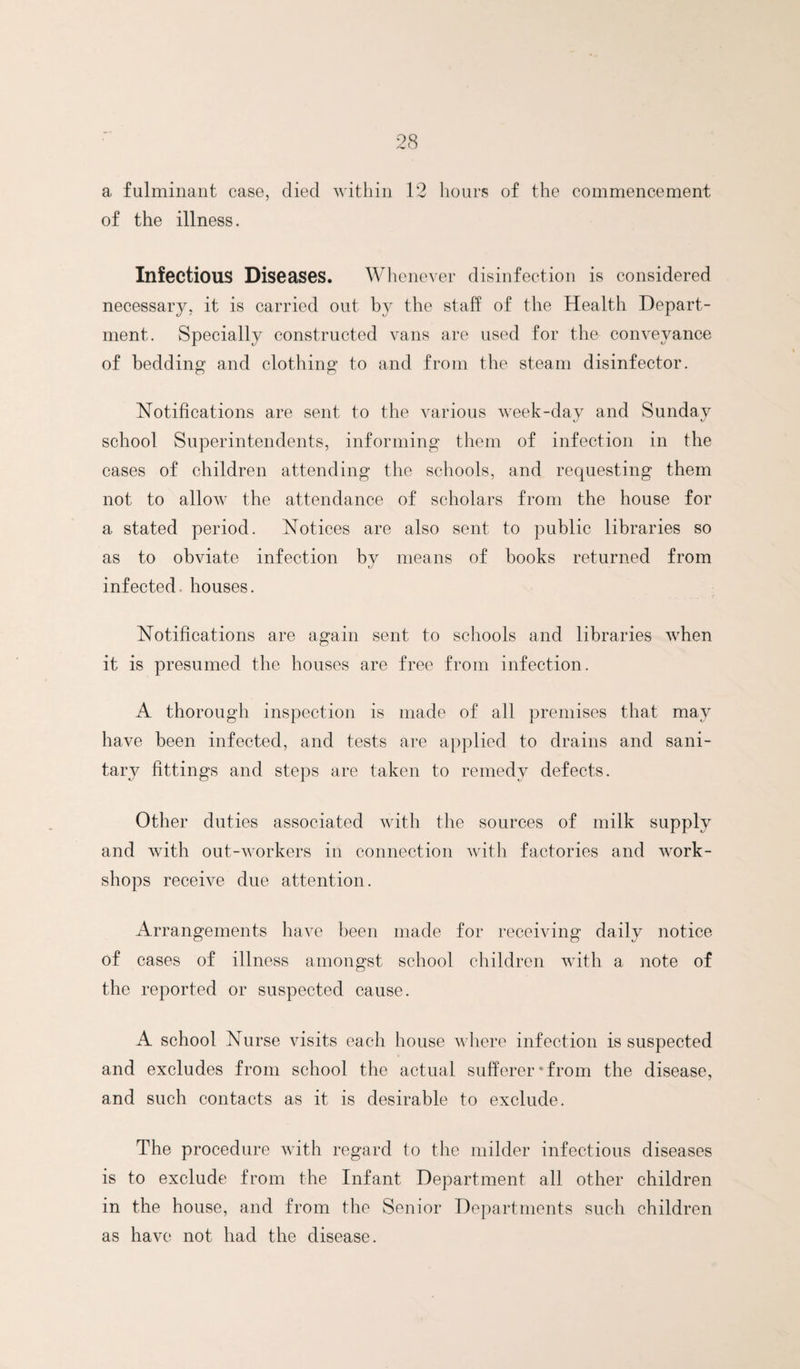 a fulminant case, died witliin 12 hours of the commencement of the illness. Infectious Diseases. Whenever disinfection is considered necessar}^, it is carried out by the staff of the Health Depart¬ ment. Specially constructed vans are used for the conveyance of bedding and clothing to and from the steam disinfector. Notifications are sent to the various week-day and Sunday school Superintendents, informing them of infection in the cases of children attending the schools, and requesting them not to allow the attendance of scholars from the house for a stated period. Notices are also sent to public libraries so as to obviate infection by means of books returned from infected, houses. Notifications are again sent to schools and libraries when it is presumed the houses are free from infection. A thorough inspection is made of all premises that may have been infected, and tests are applied to drains and sani¬ tary fittings and steps are taken to remedy defects. Other duties associated with the sources of milk supply and Avith out-workers in connection with factories and Avork- shops receiA^e due attention. Arrangements have been made for receiving daily notice of cases of illness amongst school children Avith a note of the reported or suspected cause. A school Nurse visits each house Avhere infection is suspected and excludes from school the actual sufferer‘from the disease, and such contacts as it is desirable to exclude. The procedure Avith regard to the milder infectious diseases is to exclude from the Infant Department all other children in the house, and from the Senior Departments such children as have not had the disease.