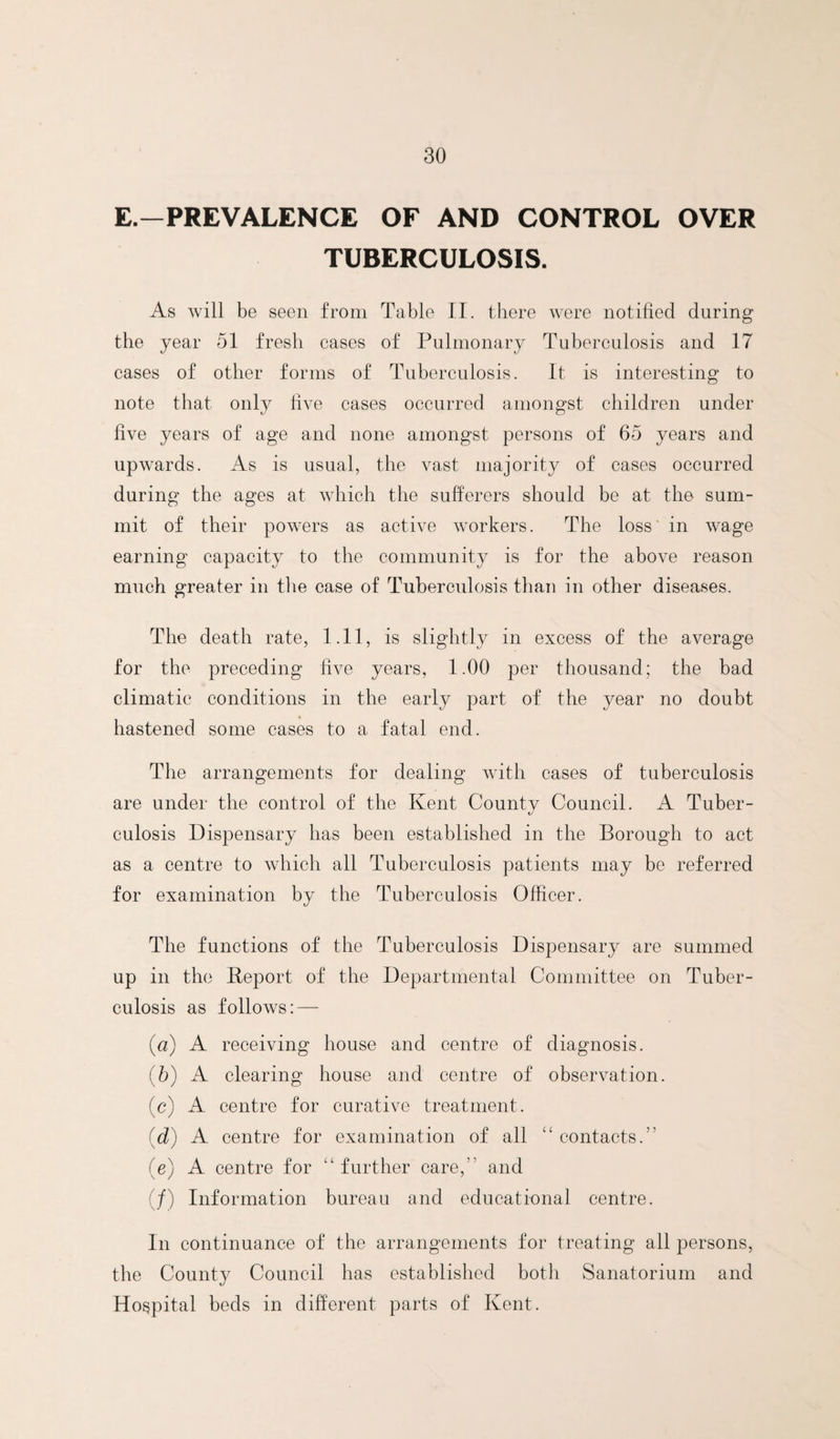 E.—PREVALENCE OF AND CONTROL OVER TUBERCULOSIS. As will be seen from Table II. there were notified during the year 51 fresh cases of Pulmonary Tuberculosis and 17 cases of other forms of Tuberculosis. It is interesting to note that only five cases occurred amongst children under five years of age and none amongst persons of 65 years and upwards. As is usual, the vast majority of cases occurred during the ages at which the sufferers should be at the sum¬ mit of their powers as active workers. The loss in wage earning capacity to the community is for the above reason much greater in the case of Tuberculosis than in other diseases. The death rate, 1.11, is slightly in excess of the average for the preceding five years, 1.00 per thousand; the bad climatic conditions in the early part of the year no doubt hastened some cases to a fatal end. The arrangements for dealing with cases of tuberculosis are under the control of the Kent Countv Council. A Tuber- t/ culosis Dispensary has been established in the Borough to act as a centre to which all Tuberculosis patients may be referred for examination by the Tuberculosis Officer. The functions of the Tuberculosis Dispensary are summed up in the Beport of the Departmental Committee on Tuber¬ culosis as follows: — {a) A receiving house and centre of diagnosis. (5) A clearing house and centre of observation. (c) A centre for curative treatment. {d) A centre for examination of all “ contacts.” (e) A centre for “ further care,” and (/) Information bureau and educational centre. In continuance of the arrangements for treating all persons, the County Council has established both Sanatorium and Hospital beds in different parts of Kent.