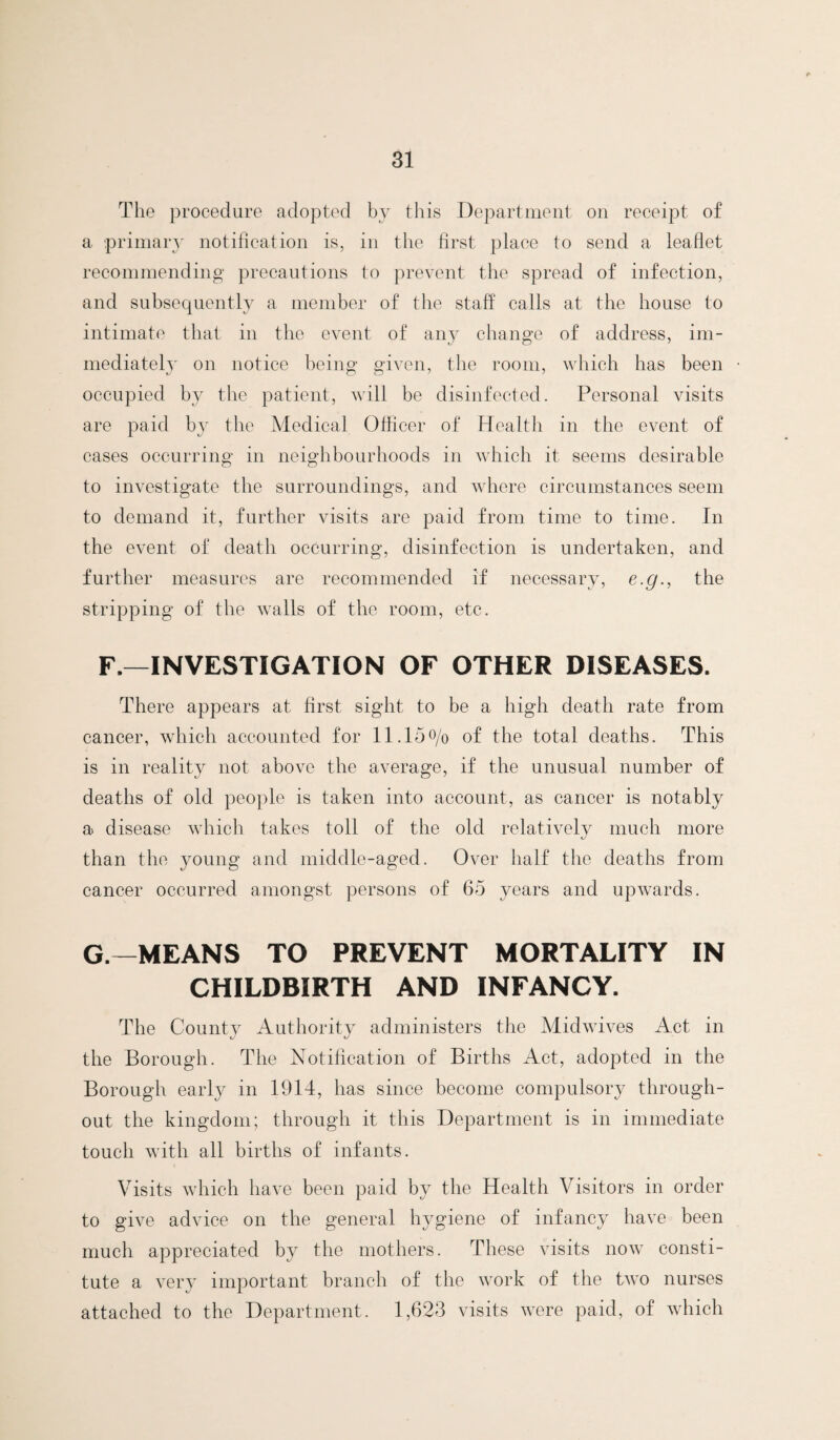 The procedure adopted by this Department on receipt of a primary notification is, in the first place to send a leaflet recommending precautions to prevent the spread of infection, and subsequently a member of the staff calls at the house to intimate that in the event of any change of address, im¬ mediately on notice being given, the room, which has been occupied by the patient, will be disinfected. Personal visits are paid by the Medical Officer of Health in the event of cases occurring in neighbourhoods in wdiich it seems desirable to investigate the surroundings, and where circumstances seem to demand it, further visits are paid from time to time. In the event of death occurring, disinfection is undertaken, and further measures are recommended if necessary, e.g., the stripping of the walls of the room, etc. F.—INVESTIGATION OF OTHER DISEASES. There appears at first sight to be a high death rate from cancer, which accounted for 11.15o/o of the total deaths. This is in reality not above the average, if the unusual number of deaths of old people is taken into account, as cancer is notably a disease wdiich takes toll of the old relatively much more than the young and middle-aged. Over half the deaths from cancer occurred amongst persons of 65 years and upwards. G.—MEANS TO PREVENT MORTALITY IN CHILDBIRTH AND INFANCY. The County Authority administers the Midwives Act in the Borough. The Notification of Births Act, adopted in the Borough earl}^ in 1914, has since become compulsory through¬ out the kingdom; through it this Department is in immediate touch with all births of infants. Visits which have been paid by the Health Visitors in order to give advice on the general hygiene of infancy have been much appreciated by the mothers. These visits now consti¬ tute a very important branch of the work of the two nurses attached to the Department. 1,623 visits wore paid, of which