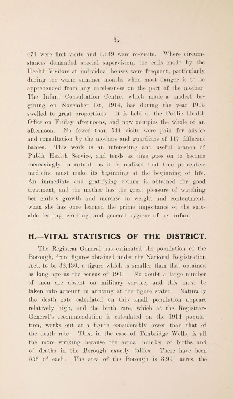 474 were first visits and 1,149 were re-visits. Where circum¬ stances demanded special supervision, the calls made by tlie Health Visitors at individual houses were frequent, particularly during the warm summer months when most danger is to be apprehended from any carelessness on the part of the mother. The Infant Consultation Centre, wliicli made a modest be- gining on November 1st, 1914, lias during the year 1915 swelled to great proportions. It is held at the Public Health Office on Friday afternoons, and now occupies tlie whole of an afternoon. No fewer than 544 visits were paid for advice and consultation by the mothers and guardians of 117 different babies. This Avork is an interesting and useful branch of Public Health Service, and tends as time goes on to become increasingly important, as it is realised that true preventive medicine must make its beginning at the beginning of life. An immediate and gratifying return is obtained for good treatment, and the mother has the great pleasure of Avatching her child’s groAvth and increase in AA^eight and contentment, when she has once learned the prime importance of the suit¬ able feeding, clothing, and general hygiene of her infant. H.—VITAL STATISTICS OF THE DISTRICT. The Registrar-General has estimated the population of the Borough, from figures obtained under the National Registration Act, to be 33,430, a figure Avhich is smaller than that obtained as long ago as the census of 1901. No doubt a large number of men are absent on military service, and this must be taken into account in arriving at the figure stated. Naturally the death rate calculated on this small population appears relatively high, and the birth rate, Avhich at the Registrar- General’s recommendation is calculated on the 1914 popula¬ tion, w^orks out at a figure considerably loAver than that of the death rate. This, in the case of Tunbridge Wells, is all the more striking because the actual number of births and of deaths in the Borough exactly tallies. There haA^e been 556 of eacli. The area of the Borough is 3,991 acres, the