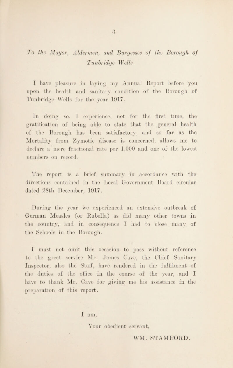 To the Mayor, Aldermen, and Burgesses of the Borough of Tun hr idge 1 VelIs. I have pleasure in laying my Annual Report before you upon the health anil sanitary condition of the Borough pf Tunbridge Wells for the year 1917. In doing so, I experience, not for the first time, the gratification of being able to state that the general health of the Borough has been satisfactory, and so far as the Mortality from Zymotic disease is concerned, allows me to declare a mere fractional rate per 1,000 and one of the lowest numbers on record. The report is a brief summary in accordance with the directions contained in the Local Government Board circular dated 28th December, 1917. During the year we experienced an extensive outbreak of German Measles (or Rubella) as did many other towns in the country, and in consequence I had to close many of the Schools in the Borough. I must not omit this occasion to pass without reference to the great service Mr. James Cave, the Chief Sanitary Inspector, also the Staff, have rendered in the fulfilment of the duties of the office in the course of the year, and I have to thank Mr. Cave for giving me his assistance in the preparation of this report. 1 am, Your obedient servant, WM. STAMFORD.