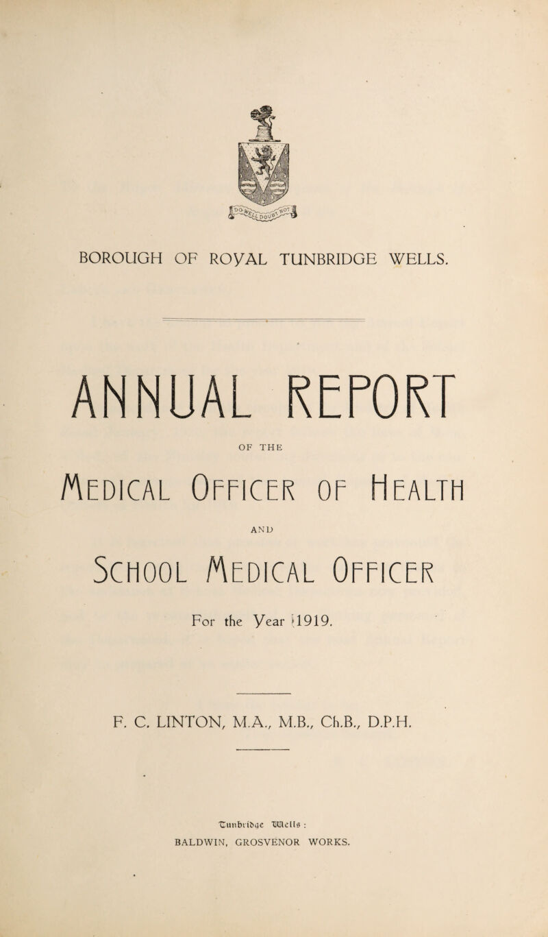 ANNUAL REPORT OF TFIE Medical Officer of Health AND School Medical Officer For the Year U919. F, C. LINTON, M.A., M.B., Ch.B„ D.P.H. 'Cmiblibae Timclls : BALDWIN. GROSVENOR WORKS.